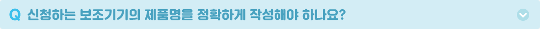 Q. 신청하는 보조기기의 제품명을 정확하게 작성해야 하나요? A. 물품 구매를 위해 신청한 보조기기의 정확한 모델명과 사양 및 특징들을 작성해주셔야 합니다. 신청하는 보조기기의 판매처 및 전문 상담기관에 확인한 후 정확하게 작성해주시길 바랍니다.