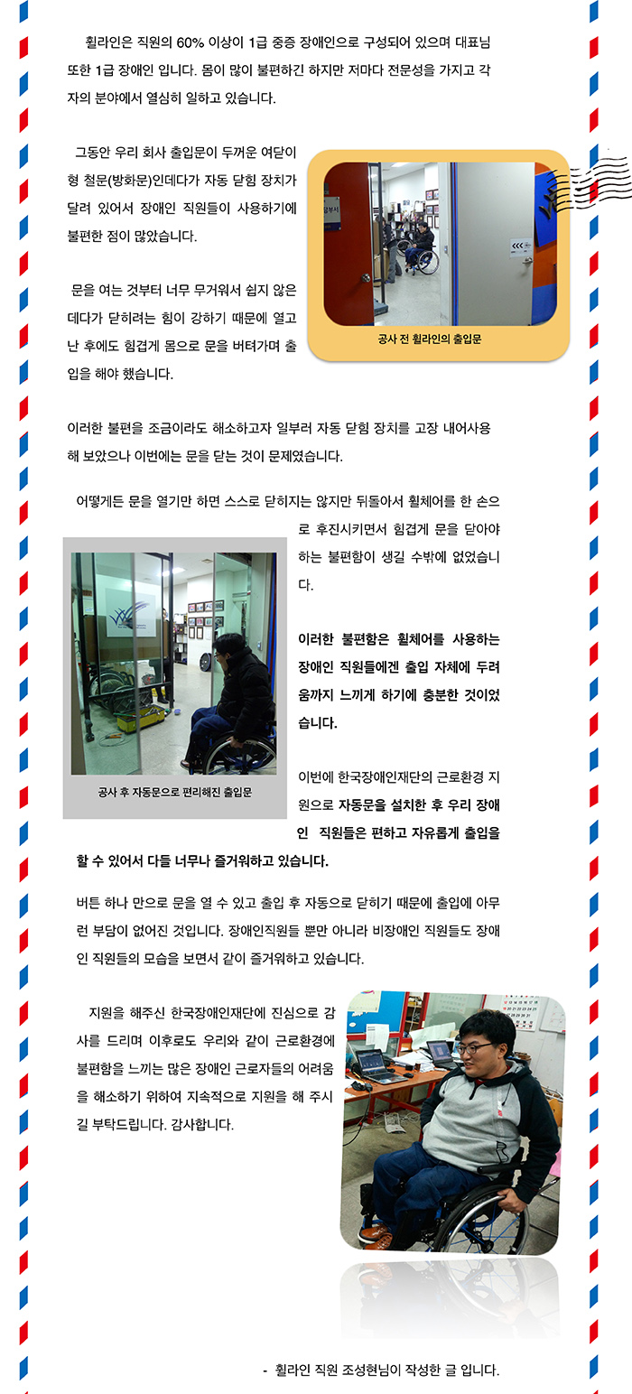  휠라인은 직원의 60% 이상이 1급 중증 장애인으로 구성되어 있으며 대표님 또한 1급 장애인 입니다. 몸이 많이 불편하긴 하지만 저마다 전문성을 가지고 각자의 분야에서 열심히 일하고 있습니다. 그동안 우리 회사 출입문이 두꺼운 여닫이형 철문(방화문)인데다가 자동 닫힘 장치가 달려 있어서 장애인 직원들이 사용하기에 불편한 점이 많았습니다. 문을 여는 것부터 너무 무거워서 쉽지 않은데다가 닫히려는 힘이 강하기 때문에 열고 난 후에도 힘겹게 몸으로 문을 버텨가며 출입을 해야 했습니다. 이러한 불편을 조금이라도 해소하고자 일부러 자동 닫힘 장치를 고장 내어 사용해 보았으나 이번에는 문을 닫는 것이 문제였습니다. 어떻게든 문을 열기만 하면 스스로 닫히지는 않지만 뒤돌아서 휠체어를 한 손으로 후진시키면서 힘겹게 문을 닫아야 하는 불편함이 생길 수밖에 없었습니다. 이러한 불편함은 휠체어를 사용하는 장애인 직원들에겐 출입 자체에 두려움까지 느끼게 하기에 충분한 것이었습니다. 이번에 한국장애인재단의 근로환경 지원으로 자동문을 설치한 후 우리 장애인 직원들은 편하고 자유롭게 출입을 할 수 있어서 다들 너무나 즐거워하고 있습니다. 버튼 하나 만으로 문을 열 수 있고 출입 후 자동으로 닫히기 때문에 출입에 아무런 부담이 없어진 것입니다. 장애인직원들 뿐만 아니라 비장애인 직원들도 장애인 직원들의 모습을 보면서 같이 즐거워하고 있습니다. 지원을 해주신 한국장애인재단에 진심으로 감사를 드리며 이후로도 저희와 같이 근로환경에 불편함을 느끼는 많은 장애인 근로자들의 어려움을 해소하기 위하여 지속적으로 지원을 해 주시길 부탁드립니다. 감사합니다.- 휠라인 직원 조성현님이 작성한 글 입니다.