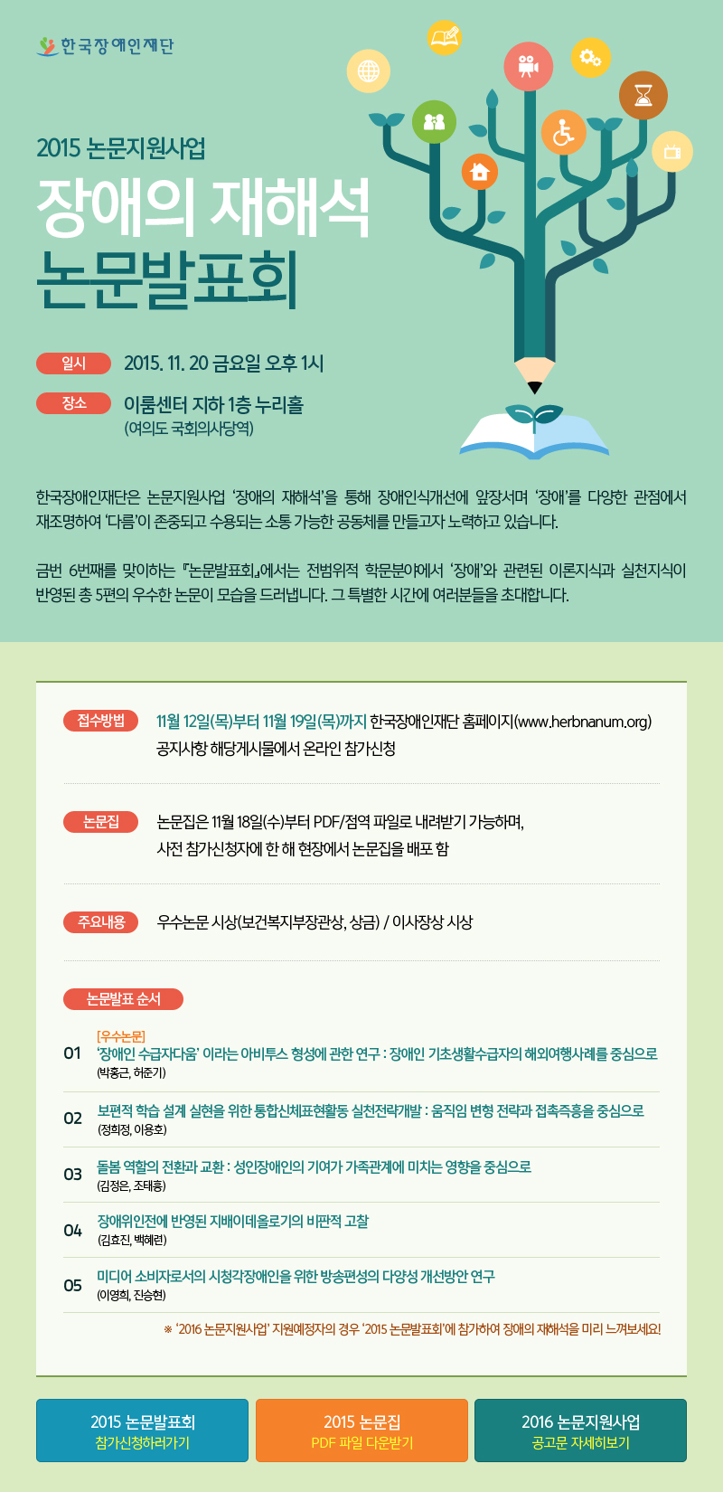 한국장애인재단 2015 논문지원사업 장애의 재해석 논문발표회

일시 2015. 11. 20 금요일 오후 1시
장소 이룸센터 지하 1층 누리홀 (여의도 국회의사당역)

한국장애인재단은 논문지원사업 ‘장애의 재해석’을 통해 장애인식개선에 앞장서며 ‘장애’를 다양한 관점에서 재조명하여 ‘다름’이 존중되고 수용되는 소통 가능한 공동체를 만들고자 노력하고 있습니다.
금번 6번째를 맞이하는 『논문발표회』에서는 전범위적 학문분야에서 ‘장애’와 관련된 이론지식과 실천지식이 반영된 총 5편의 우수한 논문이 모습을 드러냅니다. 그 특별한 시간에 여러분들을 초대합니다.

접수방법
11월 12일(목)부터 11월 19일(목)까지 한국장애인재단 홈페이지(www.herbnanum.org) 공지사항 해당게시물에서 온라인 참가신청

논문집
논문집은 11월 18일(수)부터 PDF/점역 파일로 내려받기 가능하며, 사전 참가신청자에 한 해 현장에서 논문집을 배포 함

주요내용
우수논문 시상(보건복지부장관상, 상금) / 이사장상 시상 

논문발표 순서
01 [우수논문] ‘장애인 수급자다움’ 이라는 아비투스 형성에 관한 연구 : 장애인 기초생활수급자의 해외여행사례를 중심으로 (박홍근, 허준기)
02 보편적 학습 설계 실현을 위한 통합신체표현활동 실천전략개발 : 움직임 변형 전략과 접촉즉흥을 중심으로 (정희정, 이용호)
03 돌봄 역할의 전환과 교환 : 성인장애인의 기여가 가족관계에 미치는 영향을 중심으로 (김정은, 조태흥) 
04 장애위인전에 반영된 지배이데올로기의 비판적 고찰 (김효진, 백혜련)
05 미디어 소비자로서의 시청각장애인을 위한 방송편성의 다양성 개선방안 연구 (이영희, 진승현)
※ ‘2016 논문지원사업’ 지원예정자의 경우 ‘2015 논문발표회’에 참가하여 장애의 재해석을 미리 느껴보세요! 

2015 논문발표회 참가신청하러가기
2015 논문집 PDF 파일 다운받기
2016 논문지원사업 공고문 자세히보기
 
 
