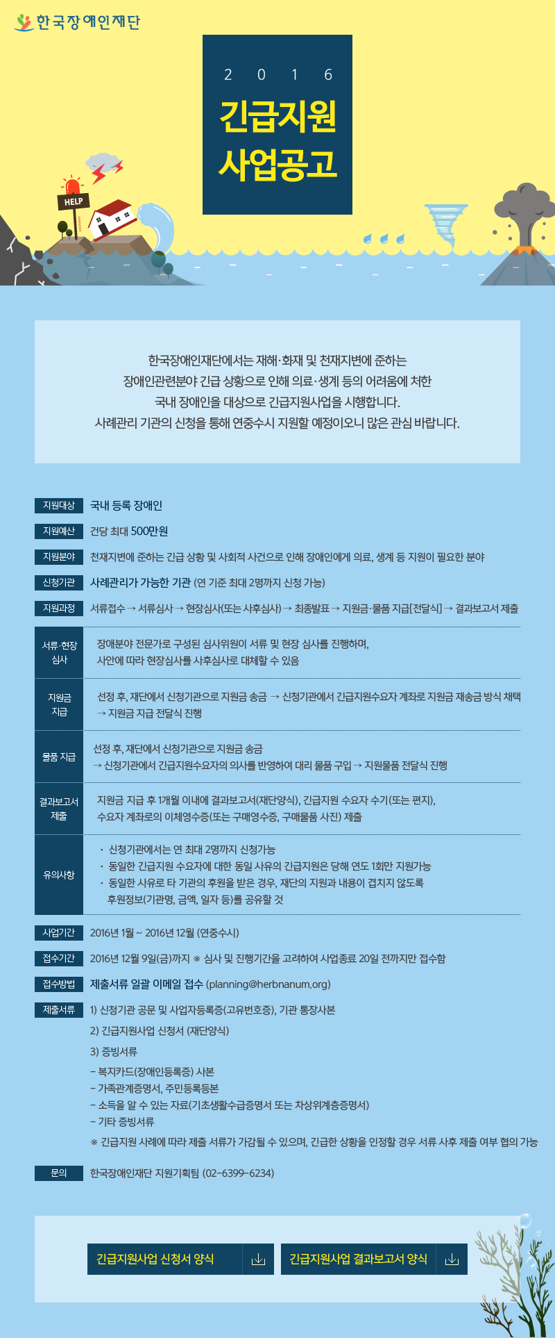 한국장애인재단 2016 긴급지원사업공고
한국장애인재단에서는 재해·화재 및 천재지변에 준하는
장애인관련분야 긴급 상황으로 인해 의료·생계 등의 어려움에 처한
국내 장애인을 대상으로 긴급지원사업을 시행합니다.
사례관리 기관의 신청을 통해 연중수시 지원할 예정이오니 많은 관심 바랍니다.
지원대상 국내 등록 장애인 
지원예산 건당 최대 500만원
지원분야 천재지변에 준하는 긴급 상황 및 사회적 사건으로 인해 장애인에게 의료, 생계 등 지원이 필요한 분야 
신청기관 사례관리가 가능한 기관 (연 기준 최대 2명까지 신청 가능)
지원과정 서류접수 → 서류심사 → 현장심사(또는 사후심사) → 최종발표 → 지원금·물품 지급[전달식] → 결과보고서 제출
서류·현장 심사 장애분야 전문가로 구성된 심사위원이 서류 및 현장 심사를 진행하며, 사안에 따라 현장심사를 사후심사로 대체할 수 있음
지원금 지급 선정 후, 재단에서 신청기관으로 지원금 송금  → 신청기관에서 긴급지원수요자 계좌로 지원금 재송금 방식 채택 → 지원금 지급 전달식 진행
물품지급 선정 후, 재단에서 신청기관으로 지원금 송금 → 신청기관에서 긴급지원수요자의 의사를 반영하여 대리 물품 구입 → 지원물품 전달식 진행
결과보고서 제출 지원금 지급 후 1개월 이내에 결과보고서(재단양식), 긴급지원 수요자 수기(또는 편지),  수요자 계좌로의 이체영수증(또는 구매영수증, 구매물품 사진) 제출
유의사항 
·신청기관에서는 연 최대 2명까지 신청가능
·동일한 긴급지원 수요자에 대한 동일 사유의 긴급지원은 당해 연도 1회만 지원가능
·동일한 사유로 타 기관의 후원을 받은 경우, 재단의 지원과 내용이 겹치지 않도록 후원정보(기관명, 금액, 일자 등)를 공유할 것
사업기간 2016년 1월 ~ 2016년 12월 (연중수시)
접수기간 2016년 12월 9일(금)까지 ※ 심사 및 진행기간을 고려하여 사업종료 20일 전까지만 접수함
접수방법 제출서류 일괄 이메일 접수 (planning@herbnanum.org)
제출서류
1) 신청기관 공문 및 사업자등록증(고유번호증), 기관 통장사본
2) 긴급지원사업 신청서 (재단양식)
3) 증빙서류
- 복지카드(장애인등록증) 사본
- 가족관계증명서, 주민등록등본
- 소득을 알 수 있는 자료(기초생활수급증명서 또는 차상위계층증명서)
- 기타 증빙서류
※ 긴급지원 사례에 따라 제출 서류가 가감될 수 있으며, 긴급한 상황을 인정할 경우 서류 사후 제출 여부 협의 가능
문의 한국장애인재단 지원기획팀 (02-6399-6234)