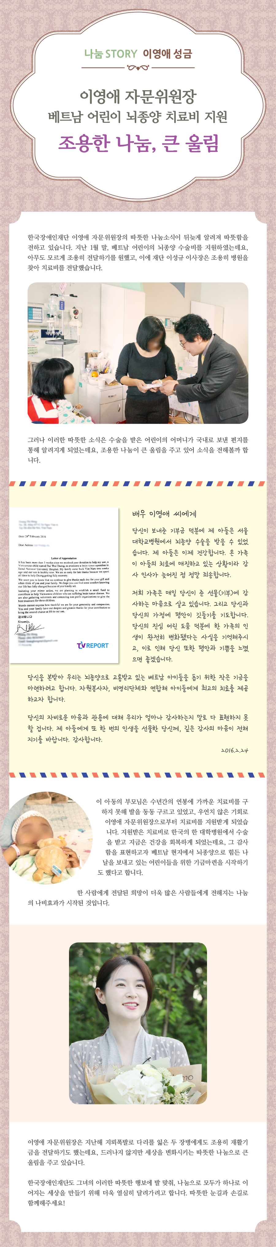 한국장애인재단 이영애 자문위원장의 따뜻한 나눔소식이 뒤늦게 알려져 따뜻함을 전하고 있습니다. 지난 1월 말, 그는 베트남 어린이의 뇌종양 수술비를 지원하였는데요, 아무도 모르게 조용히 전달하기를 원했고, 이에 이성규 이사장은 조용히 병원을 찾아 치료비를 전달했습니다. 그러나 이러한 따뜻한 소식은 수술을 받은 어린이의 어머니가 한 잡지사로 보낸 편지를 통해 알려지게 되었는데요, 조용한 나눔이 큰 울림을 주고 있어 소식을 전해볼까 합니다. 배우 이영애 씨에게. 당신이 보내준 기부금 덕분에 제 아들은 서울대학교병원에서 뇌종양 수술을 받을 수 있었습니다. 제 아들은 이제 건강합니다. 온 가족이 아들의 치료에 매진하고 있는 상황이라 감사 인사가 늦어진 점 정말 죄송합니다. 저희 가족은 매일 당신이 준 선물(기부)에 감사하는 마음으로 살고 있습니다. 그리고 당신과 당신의 가정에 평안이 깃들기를 기도합니다. 당신의 진심 어린 도움 덕분에 한 가족의 인생이 완전히 변화됐다는 사실을 기억해주시고, 이로 인해 당신 또한 평안과 기쁨을 느꼈으면 좋겠습니다. 당신을 본받아 우리는 뇌종양으로 고통받고 있는 베트남 아이들을 돕기 위한 작은 기금을 마련하려고 합니다. 자원봉사자, 비영리단체와 연합해 아이들에게 최고의 치료를 제공하고자 합니다. 당신의 자비로운 마음과 관용에 대해 우리가 얼마나 감사하는지 말로 다 표현하지 못할 겁니다. 제 아들에게 또 한 번의 인생을 선물한 당신께, 깊은 감사의 마음이 전해지기를 바랍니다. 감사합니다. 2016.2.24. 이 아동의 부모님은 수년간의 연봉에 가까운 치료비를 구하지 못해 발을 동동구르고 있었고, 우연치 않은 기회로 이영애 자문위원장으로부터 치료비를 지원받게 되었습니다. 지원받은 치료비로 한국의 한 대학병원에서 수술을 받고 지금은 건강을 회복하게 되었는데요, 그 감사함을 표현하고자 베트남 현지에서 뇌종양으로 힘든 나날을 보내고 있는 어린이들을 위한 기금마련을 시작하기도 했다고 합니다. 한 사람에게 전달된 희망이 더욱 많은 사람들에게 전해지는 나눔의 나비효과가 시작 된 것입니다.