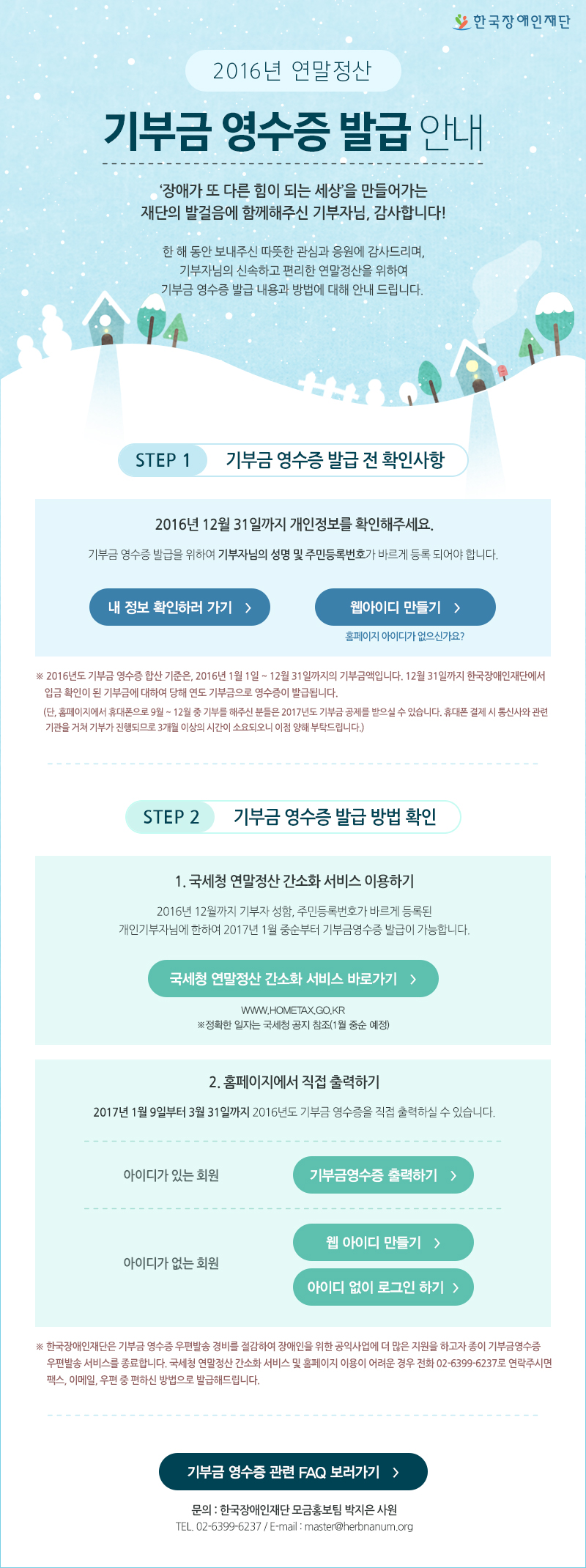 한국장애인재단 2016년 연말정산 기부금 영수증 발급 안내 장애가 또 다른 힘이 되는 세상을 만들어가는 재단의 발걸음에 함께해주신 기부자님, 감사합니다! 
STEP 1 기부금 영수증 발급 전 확인사항 2016년 12월 31일까지 개인정보를 확인해주세요. 기부금 영수증 발급을 위하여 기부자님의 성명 및 주민등록번호가 바르게 등록 되어야 합니다. 내 정보 확인하러 가기 웹아이디 만들기 홈페이지 아이디가 없으신가요? 2016년도 기부금 영수증 합산 기준은, 2016년 1월 1일 ~ 12월 31일까지의 기부금액입니다. 12월 31일까지 한국장애인재단에서 입금 확인이 된 기부금에 대하여 당해 연도 기부금으로 영수증이 발급됩니다. (단, 홈페이지에서 휴대폰으로 9월 ~ 12월 중 기부를 해주신 분들은 2017년도 기부금 공제를 받으실 수 있습니다. 휴대폰 결제 시 통신사와 관련 기관을 거쳐 기부가 진행되므로 3개월 이상의 시간이 소요되오니 이점 양해 부탁드립니다.) 
STEP 2 기부금 영수증 발급 방법 확인 1. 국세청 연말정산 간소화 서비스 이용하기 2016년 12월까지 기부자 성함, 주민등록번호가 바르게 등록된 개인기부자님에 한하여 2017년 1월 중순부터 기부금영수증 발급이 가능합니다. 국세청 연말정산 간소화 서비스 바로가기 www.hometax.go.kr 정확한 일자는 국세청 공지 참조(1월 중순 예정) 2. 홈페이지에서 직접 출력하기 2017년 1월 9일부터 3월 31일까지 2016년도 기부금 영수증을 직접 출력하실 수 있습니다. 아이디가 있는 회원 기부금영수증 출력하기 아이디가 없는 회원 웹 아이디 만들기 아이디 없이 로그인 하기 한국장애인재단은 기부금 영수증 우편발송 경비를 절감하여 장애인을 위한 공익사업에 더 많은 지원을 하고자 종이 기부금영수증 우편발송 서비스를 종료합니다. 국세청 연말정산 간소화 서비스 및 홈페이지 이용이 어려운 경우 전화 02 6399 6237로 연락주시면팩스, 이메일, 우편 중 편하신 방법으로 발급해드립니다.

기부금 영수증 관련 FAQ 보러 가기

문의 : 한국장애인재단 모금홍보팀 ( 배원경 사원 ) TEL : 02) 6399-6237, E-mail : master@herbnanum.org