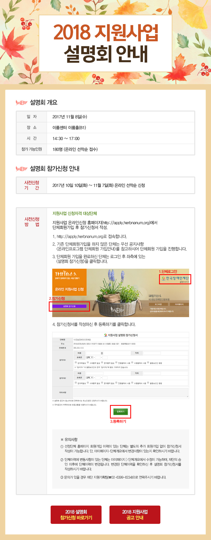 2018 지원사업 설명회 안내 설명회 개요 일자 2017년 11월 8일 (수) 장소 이룸센터 이룸홀(B1) 시간 14:30 ~ 17:00 참가 가능인원 180명 (온라인 선착순 접수) 설명회 참가신청 안내 사전신청 기간 2017년 10월 10일(화) ~ 11월 7일(화) 온라인 선착순 신청 사전신청 방법 지원사업 신청자격 대상단체 지원사업 온라인신청 홈페이지(http://apply.herbnanum.org)에서 단체회원가입 후 참가신청서 작성. 1. http://apply.herbnanum.org로 접속합니다. 2. 기존 단체회원가입을 하지 않은 단체는 우선 공지사항 온라인프로그램 단체회원 가입안내를 참고하시어 단체회원 가입을 진행합니다. 3. 단체회원 가입을 완료하신 단체는 로그인 후 좌측에 있는 설명회 참가신청을 클릭합니다. 4. 참가신청서를 작성하신 후 등록하기를 클릭합니다. ※ 유의사항 1.선정단체 홈페이지 회원가입 이력이 있는 단체는 별도의 추가 회원가입 없이 참가신청서 작성이 가능합니다. 단, 마이페이지-단체개요에서 변경사항이 있는지 확인하시기 바랍니다. 2.단체이력에 변동사항이 있는 단체는 마이페이지 > 단체개요에서 수정이 가능하며, 재단의 승인 이후에 단체이력이 변경됩니다. 변경된 단체이력을 확인하신 후 설명회 참가신청서를 작성하시기 바랍니다. 3.문의가 있을 경우 재단 지원기획팀(02-6399-6234)으로 연락주시기 바랍니다.