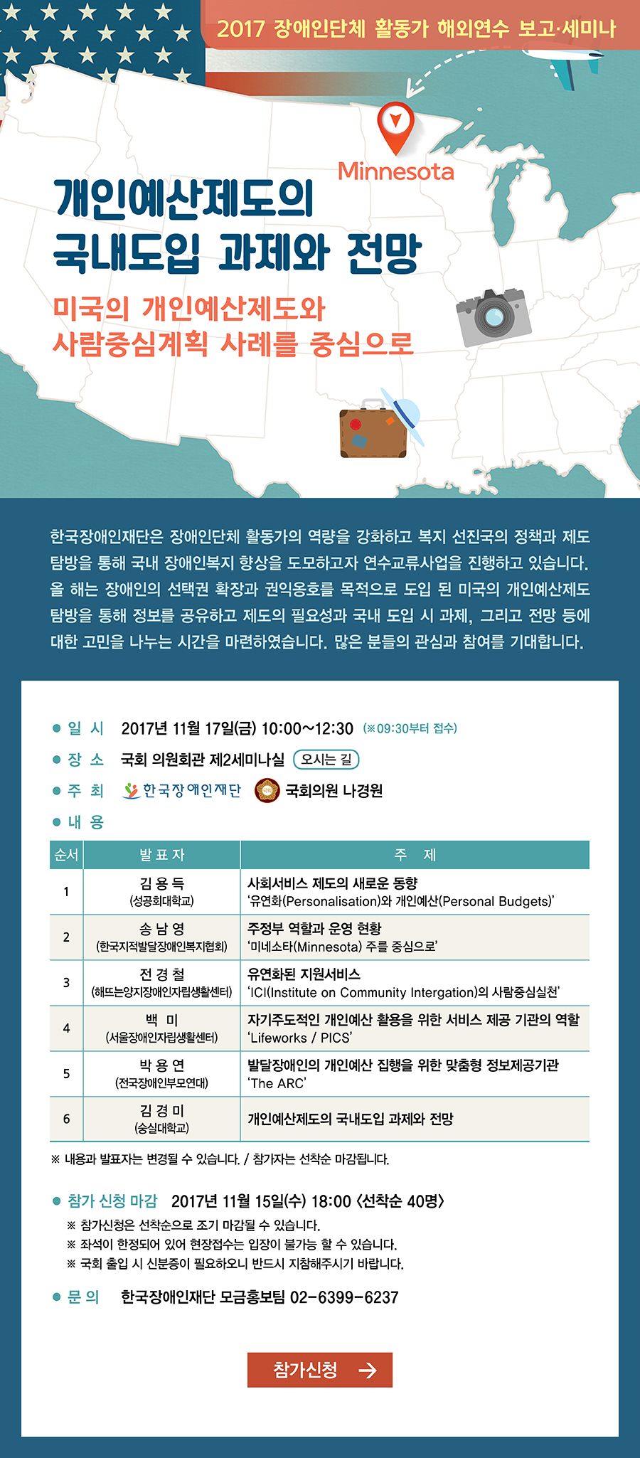 2017 장애인단체 활동가 해외연수 보고 세미나 개인예산제도의 국내도입 과제와 전망 미국의 개인예산제도와 사람중심계획 사례를 중심으로 한국장애인재단은 장애인단체 활동가의 역량을 강화하고 복지 선진국의 정책과 제도 탐방을 통해 국내 장애인복지 향상을 도모하고자 연수교류사업을 진행하고 있습니다 올 해는 장애인의 선택권 확장과 권익옹호를 목적으로 도입 된 미국의 개인예산제도 탐방을 통해 정보를 공유하고 제도의 필요성과 국내 도입 시 과제 그리고 전망 등에 대한 고민을 나누는 시간을 마련하였습니다. 많은 분들의 관심과 참여를 기대합니다 일시 2017년 11월 17일 금 10시에서 12시30분 09:30부터 접수 장소 국회 의원회관 제2세미나실 주최 한국장애인재단 국회의원 나경원 내용 순서 발표자 주재 1 김용득 성공회대학교 사회서비스 제도의 새로운 동향 유연화(Personalisation)와 개인예산(Personal Budgets) 2 송남영 한국지적발달장애인복지협회 주정부 역할과 운영 현황 미네소타(Minnesota) 주를 중심으로 3 전경철
 해뜨는양지장애인자립생활센터 유연화된 지원서비 ICI(Institute on Community Intergation)의 사람중심실천 4 백미 서울장애인자립생활센터 서비스제공 단체와 이용자 관점에서 바라본 개인예산제도 Lifeworks PICS 5 박용연 전국장애인부모연대 발달장애인의 개인예산 집행을 위한 맞춤형 정보제공기관 The ARC 6 김경미 숭실대학교 개인예산제도의 국내도입 과제와 전망 내용과 발표자는 변경될 수 있습니다 참가자는 선착순 마감됩니다 참가 신청 마감 2017년 11월 15일(수) 18시  선착순 40명 참가신청은 선착순으로 조기 마감될 수 있습니다 좌석이 한정되어 있어 현장접수는 입장이 불가능 할 수 있습니다 국회 출입 시 신분증이 필요하오니 반드시 지참해주시기 바랍니다 문의 한국장애인재단 모금홍보팀 02-6399-6237