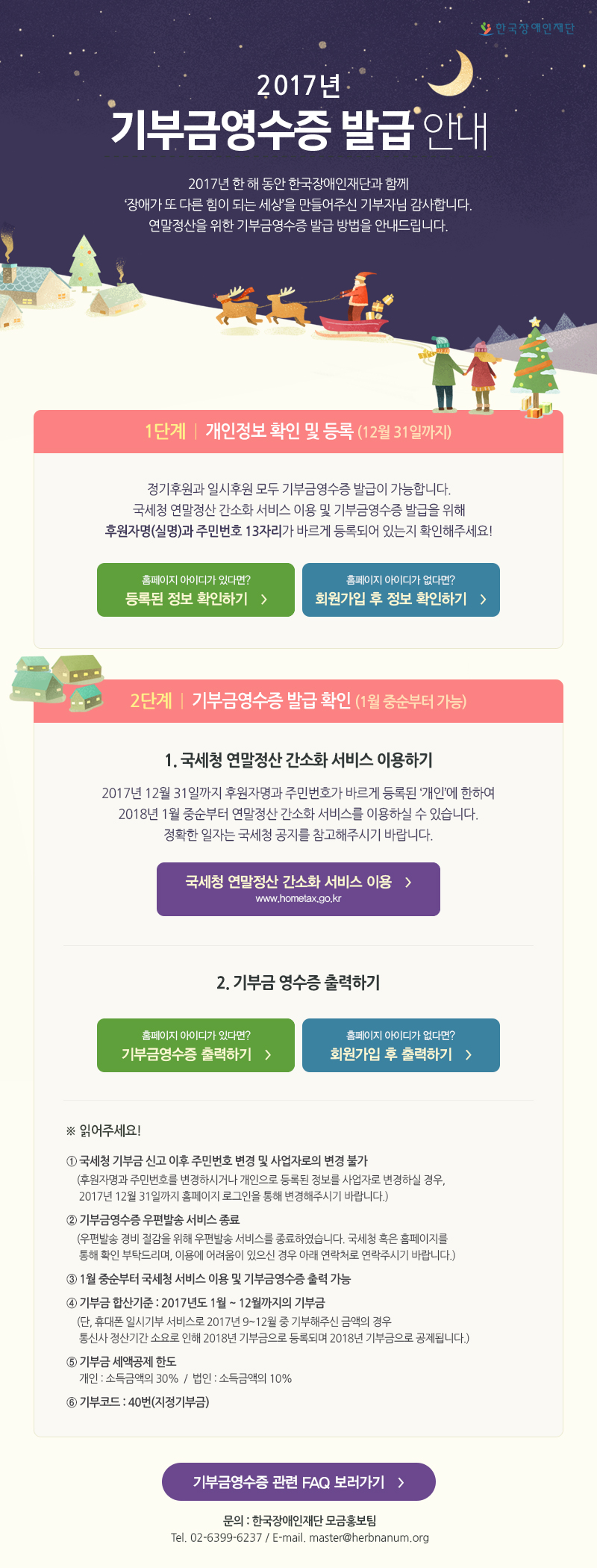 한국장애인재단 2017년 기부금영수증 발급 안내 2017년 한 해 동안 한국장애인재단과 함께‘장애가 또 다른 힘이 되는 세상’을 만들어주신 기부자님 감사합니다. 연말정산을 위한 기부금영수증 발급 방법을 안내드립니다.

1단계 개인정보 확인 및 등록 (12월 31일까지)
정기후원과 일시후원 모두 기부금영수증 발급이 가능합니다.
국세청 연말정산 간소화 서비스 이용 및 기부금영수증 발급을 위해
후원자명(실명)과 주민번호 13자리가 바르게 등록되어 있는지 확인해주세요!

2단계 기부금영수증 발급 확인 (1월 중순부터 가능)
1. 국세청 연말정산 간소화 서비스 이용하기
2017년 12월 31일까지 후원자명과 주민번호가 바르게 등록된 ‘개인’에 한하여 2018년 1월 중순부터 연말정산 간소화 서비스를 이용하실 수 있습니다.정확한 일자는 국세청 공지를 참고해주시기 바랍니다.
2. 기부금 영수증 출력하기

읽어주세요!
1 국세청 기부금 신고 이후 주민번호 변경 및 사업자로의 변경 불가 (후원자명과 주민번호를 변경하시거나 개인으로 등록된 정보를 사업자로 변경하실 경우, 2017년 12월 31일까지 홈페이지 로그인을 통해 변경해주시기 바랍니다.)
2 기부금영수증 우편발송 서비스 종료 (우편발송 경비 절감을 위해 우편발송 서비스를 종료하였습니다. 국세청 혹은 홈페이지를 통해 확인 부탁드리며, 이용에 어려움이 있으신 경우 아래 연락처로 연락주시기 바랍니다.)
3 1월 중순부터 국세청 서비스 이용 및 기부금영수증 출력 가능
4 기부금 합산기준 : 2017년도 1월 ~ 12월까지의 기부금 (단, 휴대폰 일시기부 서비스로 2017년 9~12월 중 기부해주신 금액의 경우 통신사 정산기간 소요로 인해 2018년 기부금으로 등록되며 2018년 기부금으로 공제됩니다.)
5 기부금 세액공제 한도 
개인 : 소득금액의 30%  /  법인 : 소득금액의 10%
6 기부코드 : 40번(지정기부금)

기부금 영수증 관련 FAQ 보러 가기

문의 : 한국장애인재단 모금홍보팀 ( 배원경 사원 ) TEL : 02) 6399-6237, E-mail : master@herbnanum.org