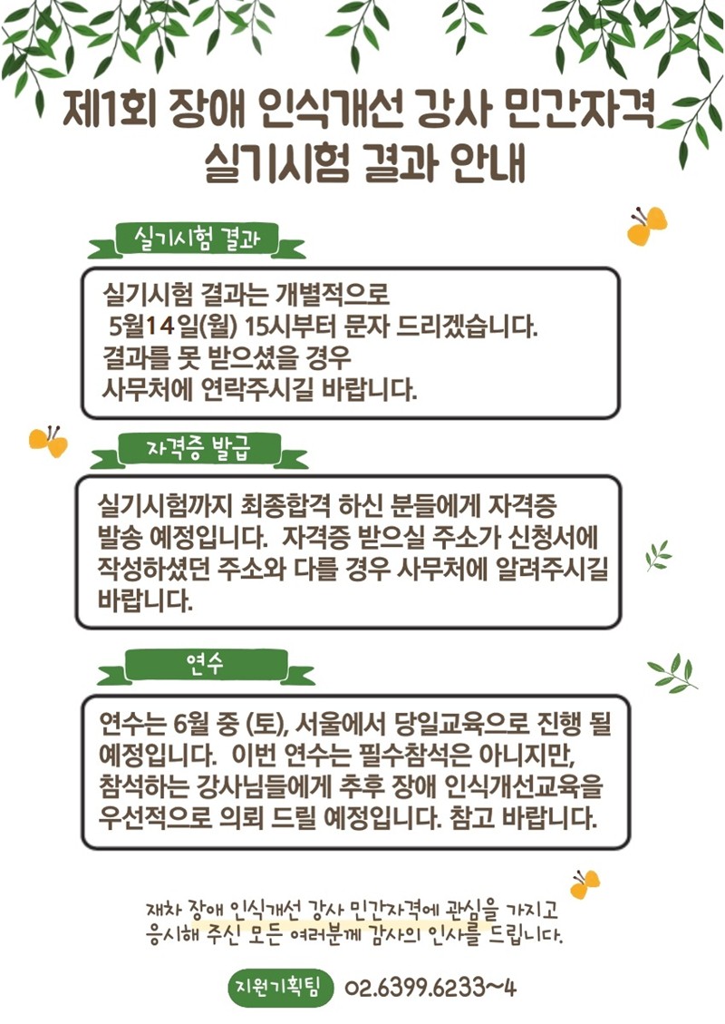 제1회 장애 인식개선 강사 민간자격 실기시험 결과 안내 1.실기시험 결과 실기시험 결과는 개별적으로 5월 21일(월) 15시부터 문자 드리겠습니다. 결과를 못 받으셨을 경우 사무처에 연락주시길 바랍니다. 2.자격증 발급 실기시험까지 최종합격 하신 분들에게 자격증 발송 예정입니다. 자격증 받으실 주소가 신청서에 작성하셨던 주소와 다를 경우 사무처에 알려주시길 바랍니다. 3.연수 연수는 6월 중 (토), 서울에서 당일 교육으로 진행 될 예정입니다. 이번 연수는 필수참석은 아니지만, 참석하는 강사님들에게 추후 장애 인식개선교육을 우선적으로 의뢰 드릴 예정입니다. 참고 바랍니다. 재차 장애 인식개선 강사 민간자격에 관심을 가지고 응시해 주신 모든 여러분께 감사의 인사를 드립니다 .지원기획팀 (02-6399-6233~4)