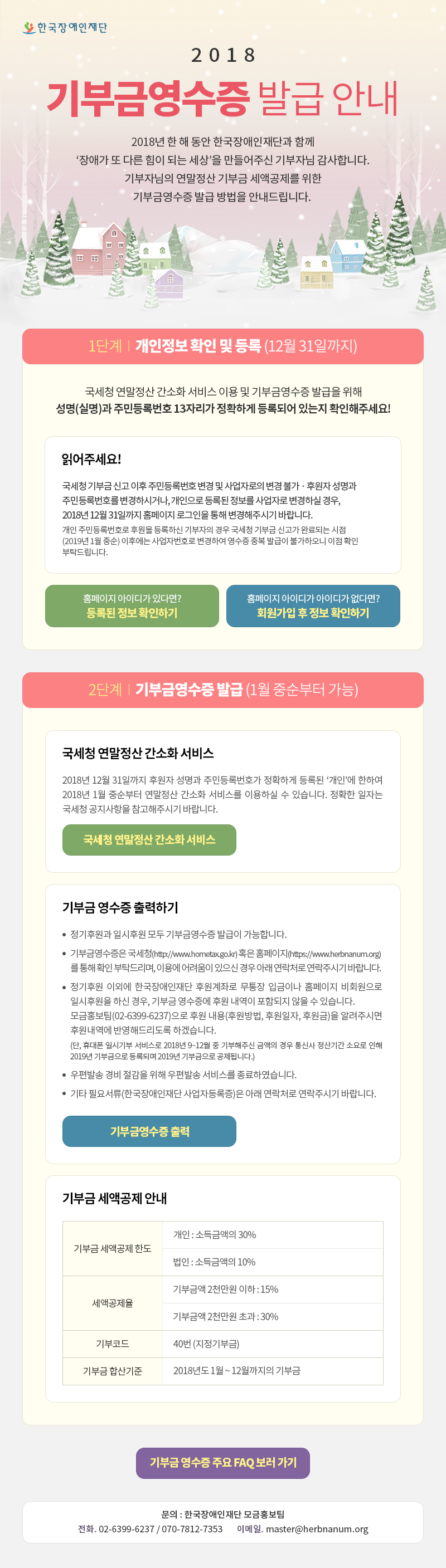 한국장애인재단 2018 기부금 영수증 발급 안내 2018년 한 해 동안 한국장애인재단과 함께 장애가 또 다른 힘이 되는 세상 을 만들어주신 기부자님 감사합니다 기부자님의 연말정산 기부금 세액공제를 위한 기부금영수증 발급 방법을 안내드립니다 1단계 개인정보 확인 및 등록 12월 31일까지 국세청 연말정산 간소화 서비스 이용 및 기부금영수증 발급을 위해 성명 실명과 주민등록번호 13자리가 정확하게 등록되어 있는지 확인해주세요 읽어주세요 국세청 기부금 신고 이후 주민등록번호 변경 및 사업자로의 변경 불가 후원자 성명과 주민등록번호를 변경하시거나 개인으로 등록된 정보를 사업자로 변경하실 경우 2018년 12월 31일까지 홈페이지 로그인을 통해 변경해주시기 바랍니다 개인 주민등록번호로 후원을 등록하신 기부자의 경우 국세청 기부금 신고가 완료되는 시점 2019년 1월 중순 이후에는 사업자번호로 변경하여 영수증 중복 발급이 불가하오니 이점 확인 부탁드립니다 2단계 기부금영수증 발급 1월 중순부터 가능 국세청 연말정산 간소화 서비스 2018년 12월 31일까지 후원자 성명과 주민등록번호가 정확하게 등록된 개인에 한하여 2018년 1월 중순부터 연말정산 간소화 서비스를 이용하실 수 있습니다 정확한 일자는 국세청 공지사항을 참고해주시기 바랍니다 기부금 영수증 출력하기 정기후원과 일시후원 모두 기부금영수증 발급이 가능합니다 기부금영수증은 국세청 http://www.hometax.go.kr 혹은 홈페이지 https://kfpd.org를 통해 확인 부탁드리며 이용에 어려움이 있으신 경우 아래 연락처로 연락주시기 바랍니다 정기후원 이외에 한국장애인재단 후원계좌로 무통장 입금이나 홈페이지 비회원으로 일시후원을 하신 경우 기부금 영수증에 후원 내역이 포함되지 않을 수 있습니다 모금홍보팀 02-6399-6237 으로 후원 내용 후원방법, 후원일자, 후원금 을 알려주시면 후원내역에 반영해드리도록 하겠습니다 단, 휴대폰 일시기부 서비스로 2018년 9~12월 중 기부해주신 금액의 경우 통신사 정산기간 소요로 인해 2019년 기부금으로 등록되며 2019년 기부금으로 공제됩니다 우편발송 경비 절감을 위해 우편발송 서비스를 종료하였습니다
기타 필요서류 한국장애인재단 사업자등록증 은 아래 연락처로 연락주시기 바랍니다 기부금 세액공제 안내 기부금 세액공제 한도 개인 소득금액의 30%   법인 소득금액의 10% 세액공제율 기부금액 2천만원 이하 : 15% 기부금액 2천만원 초과 : 30% 기부코드 40번 (지정기부금) 기부금 합산기준 2018년도 1월 ~ 12월까지의 기부금 문의 한국장애인재단 모금홍보팀 전화 02-6399-6237 070-7812-7353 이메일 master@herbnanum.org