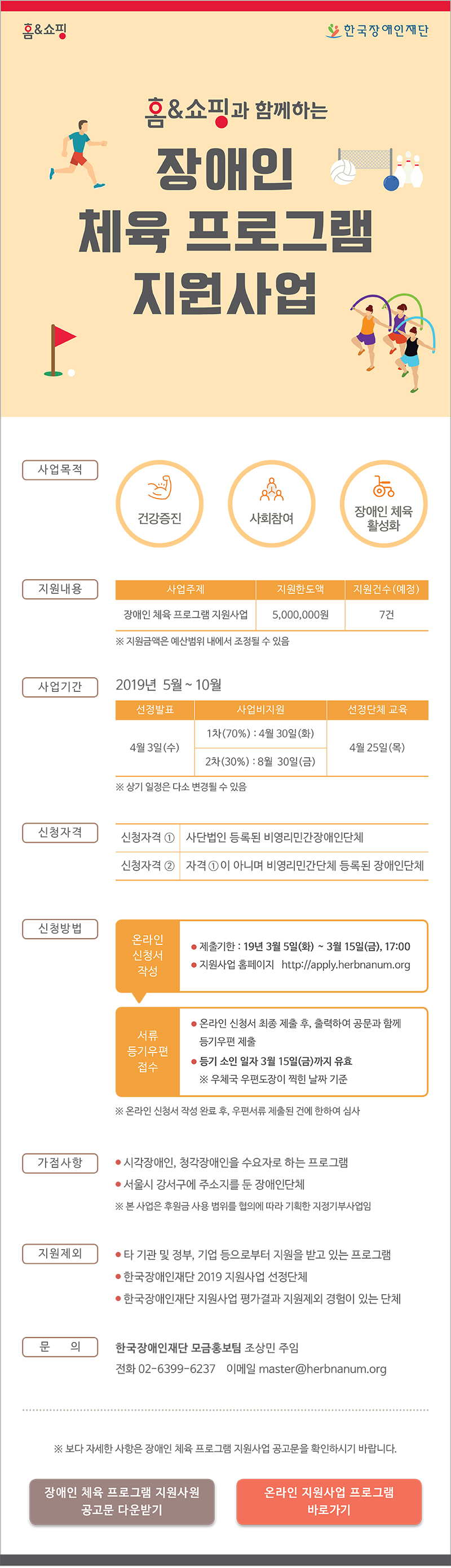 
홈앤쇼핑 한국장애인재단 
홈앤쇼핑과 함께하는 장애인 체육 프로그램 지원사업 장애인 체육 프로그램 지원사업 
사업목적 건강 증진, 사회참여 기회 증가, 장애인 체육 활성화 
지원내용 사업주제 장애인 체육 프로그램 지원사업 지원한도액 5,000,000원 지원건수(예정) 7건 ※ 지원금액은 예산범위 내에서 조정될 수 있음 
사업기간 2019년 5월 ~ 10월 선정발표 4. 3(수) 사업비지원 1차(70%) : 4. 30(화) 2차(30%) : 8. 30(금) 선정단체 교육 4. 25(목) ※ 상기 일정은 다소 변경될 수 있음 
신청자격 신청자격① 사단법인 등록된 비영리민간장애인단체 신청자격② 신청자격①이 아니며 비영리민간단체 등록된 장애인단체
신청방법 온라인 신청서 작성 제출기한 2019. 3. 5(화) ~ 3. 15(금), 17:00 지원사업 홈페이지 http://apply.herbnanum.org 
서류 등기우편 접수 온라인신청서 최종 제출 후, 출력하여 공문과 함께 등기우편 제출 등기 소인 일자 3월 15일(금)까지 유효 ※ 우체국 우편도장이 찍힌 날짜 기준
※ 온라인 신청서 작성 완료 후, 우현서류 제출된 건에 한하여 심사
가점사항 시각장애인, 청각장애인 대상 프로그램 서울시 강서구에 주소지를 둔 장애인단체 ※본 사업은 후원금 사용 범위를 협의에 따라 기획한 지정기부사업임
지원제외 타 기관 및 정부, 기업 등으로부터 지원을 받고 있는 프로그램 한국장애인재단 2019 지원사업 선정단체 한국장애인재단 지원사업 평가결과 지원제외 경험이 있는 단체
문의 한국장애인재단 모금홍보팀, 조상민 주임 02-6399-6237 master@herbnanum.org ※보다 자세한 사항은 장애인 체육 프로그램 지원사업 공고문을 확인하시기 바랍니다.