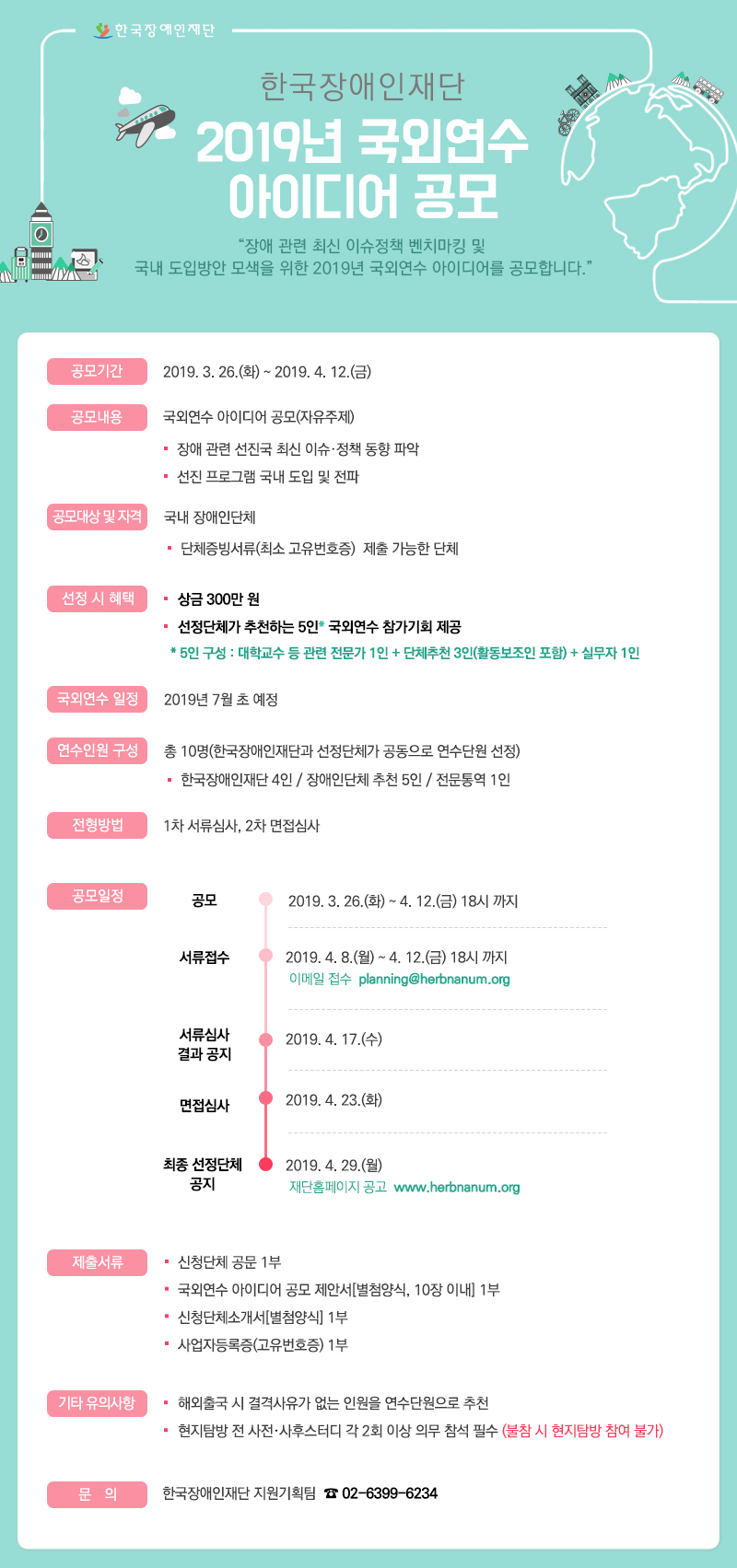 장애 관련 최신 이슈정책 벤치마킹 및 국내 도입방안 모색을 위한 2019년 국외연수 아이디어를 공모합니다. 
  ◦ 사 업 명 : 한국장애인재단 2019년 국외연수 아이디어 공모
  ◦ 공모기간 : 2019년 3월 25일(월) ~ 2019년 4월 12일(금)  
  ◦ 공모내용 : 국외연수 아이디어 공모(자유주제) 
    - 장애 관련 선진국 최신 이슈 ‧정책 동향 파악 
    - 선진 프로그램 국내 도입 및 전파 
  ◦ 공모대상 : 국내 장애인단체 
  ◦ 공모자격 
    - 단체증빙서류(최소 고유번호증) 제출 가능한 단체 
  ◦선정시 혜택 
  
 • 장애인단체 : 상금 300만원
 • 선정단체가 추천하는 5인 국외연수 참가기회 제공
   ※ 5인 구성 : 대학교수 등 관련 전문가 1인 + 단체추천 3인(활동보조인 포함) + 실무자 1인

  ◦ 국외연수 일정 : 2019년 7월 초 예정
  ◦ 연수인원 구성 : 10명(한국장애인재단과 공모 선정단체가 공동으로 연수단원 선정)  
    - 한국장애인재단 4인 / 장애인단체 추천 5인 / 전문통역 1인
  ◦ 전형방법 : 1차 서류심사, 2차 면접심사 
  ◦ 전형일정 


공모
2019년 3월 25일(월) ~ 12일(금) 18시 
서류접수
2019년 4월 8일(월) ~ 12일(금) 18시 * 이메일 접수 
서류심사 결과 공지
2019년 4월 17일(수)
면접심사 
2019년 4월 23일(화)
최종 선정단체 공지 
2019년 4월 29일(월), 재단홈페이지 공고
  ◦ 제출서류 
    - 신청단체 공문 1부 
    - 국외연수 아이디어 공모 제안서[별첨양식, 10장이내] 1부 
    - 신청단체소개서[별첨양식] 1부 
    - 사업자등록증(고유번호증) 1부
  ◦ 접수기간 : 2019년 4월 8일(월) ~ 12일(금) 18시 
  ◦ 접수방법 : 이메일접수(planning@herbnanum.org)
  ◦ 특이사항 
    - 국외연수 주제 분야와 관련 해외 저명인사 및 핵심기관 대상 미팅 및 방문 확정 가능일 경우 가점 부여 
    - 단체에서 참가자 명단 구성 시, 대학교수 및 국외연수 주제 관련 전문가를 중심으로 구성되었을 경우 가점 부여
  ◦ 유의사항 
    - 해외출국 시 결격사유가 없는 인원을 연수단원으로 추천
    - 현지탐방 전 사전‧사후스터디 각 2회 이상 의무 참석해야 하며, 불참시 현지탐방 참여 불가
   ◦ 문의 : 한국장애인재단 지원기획팀 (02-6399-6234)