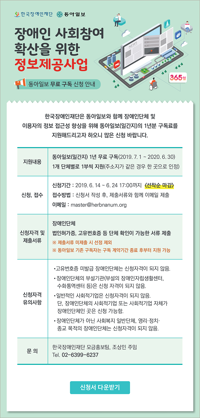 한국장애인재단 동아일보 장애인 사회참여 확산을 위한 정보제공사업 동아일보 무료 구독 신청 안내 한국장애인재단은 동아일보와 함께 장애인단체 및 이용자의 정보 접근성 향상을 위해 동아일보(일간지)의 1년분 구독료를 지원해드리고자 하오니 많은 신청 바랍니다 지원내용 동아일보(일간지) 1년 무료 구독(2019. 7. 1 ~ 2020. 6. 30) 1개 단체별로 1부씩 지원(주소지가 같은 경우 한 곳으로 인정) 신청, 접수 신청기간 : 2019. 6. 14 ~ 6. 24 17:00까지 선착순 마감 접수방법 : 신청서 작성 후, 제출서류와 함께 이메일 제출 이메일 : master@herbnanum.org 신청자격 및 제출서류 장애인단체
 법인허가증, 고유번호증 등 단체 확인이 가능한 서류 제출 ※제출서류 미제출 시 선정 제외 ※동아일보 기존 구독자는 구독 계약기간 종료 후부터 지원 가능 신청자격 유의사항 고유번호증 미발급 장애인단체 및 기관은 신청자격이 되지 않음 장애인단체의 부설기관(부설의 장애인자립생활센터, 수화통역센터 등)은 신청자격이 되지 않음 일반적인 사회적기업은 신청자격이 되지 않음. 단, 장애인단체의 사회적기업 또는 사회적기업 자체가 장애인단체인 곳은 신청 가능함 장애인단체가 아닌 사회복지 일반단체, 영리·정치·종교 목적의 장애인 기관은 신청자격이 되지 않음 문의 한국장애인재단 모금홍보팀, 조상민 주임 Tel. 02-6399-6237