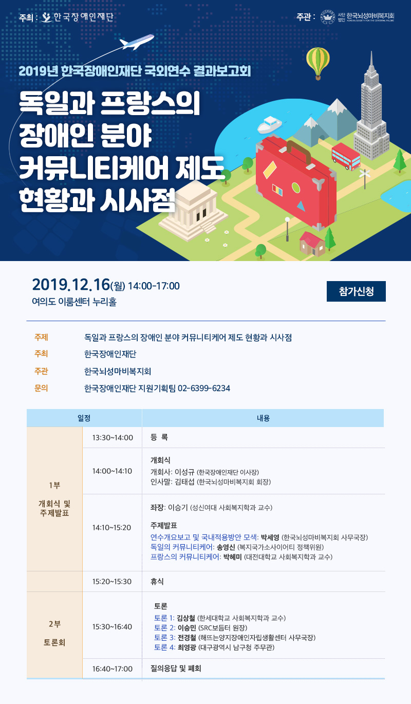 2019 한국장애인재단 국외연수사업 결과보고대회 일시 : 2019.12.16.(월) 14:00-17:00 주제 : 독일·프랑스 커뮤니티케어 정책 방향성 탐색 및 국내 적용방안 모색 - 당사자 주체성 강화를 위한 새로운 시작점  장소 : 여의도 이룸센터 누리홀 주최 : 한국장애인재단  주관 : 한국뇌성마비복지회좌장 : 이승기 (성신여대 사회복지학과 교수) 주제발표 연수개요보고 및 국내적용방안 모색 : 박세영 (한국뇌성마비복지회 사무국장) 독일의 커뮤니티케어 : 송영신 (복지국가소사이어티 정책위원) 프랑스의 커뮤니티케어 : 박혜미 (대전대학교 사회복지학과 교수)
주제발표 토론 1: 김상철 (한세대학교 사회복지학과 교수) 토론 2: 이승민 (SRC보듬터 원장) 토론 3: 전경철 (양지자립생활센터 사무국장) 토론 4: 최영광 (대구광역시 남구청 팀장)