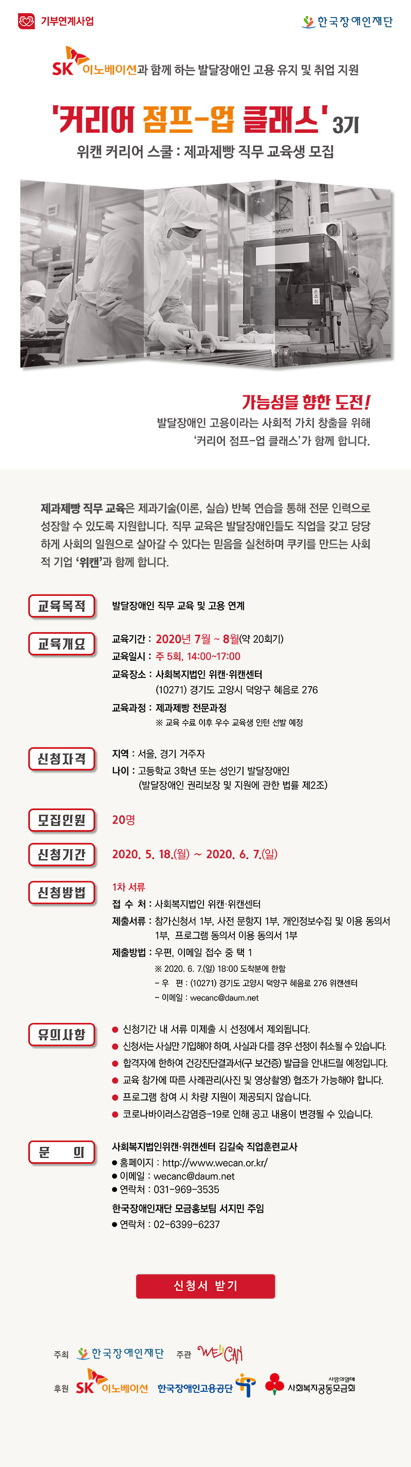 
<제과제빵 모집공고 웹게시물>
SK이노베이션과 함께 하는  발달장애인 고용 유지 및 취업 지원
‘커리어 점프-업 클래스’ 3기 
위캔 커리어 스쿨 : 제과제빵 직무 교육생 모집

가능성을 향한 도전
발달장애인 고용이라는 사회적 가치 창출을 위해 
‘커리어 점프-업 클래스’가 함께 합니다.

제과제빵 직무 교육은 제과기술(이론, 실습) 반복 연습을 통해 전문 인력으로 성장할 수 있도록 지원합니다. 직무 교육은 발달장애인들도 직업을 갖고 당당하게 사회의 일원으로 살아갈 수 있다는 믿음을 실천하며 쿠키를 만드는 사회적 기업 ‘위캔’과 함께 합니다.

교육목적
발달장애인 직무 교육 및 고용 연계
교육
개요
교육기간
2020년 7월~8월(약 20회기)
교육일시
주 5회, 14:00~17:00
교육장소
사회복지법인 위캔‧위캔센터
(10271) 경기도 고양시 덕양구 혜음로 276
교육과정
제과제빵 전문과정
※ 교육 수료 이후 우수 교육생 인턴 선발 예정
신청자격
지역 : 서울, 경기 거주자
나이 : 고등학교 3학년 또는 성인기 발달장애인
 (발달장애인 권리보장 및 지원에 관한 법률 제2조)
모집인원
20명
신청기간
2020. 5. 18.(월)∼2020. 6. 7.(일)
신청방법
1차 서류
⚬ 접수처 : 사회복지법인 위캔‧위캔센터  
⚬ 제출서류 : 참가신청서 1부, 사전 문항지 1부, 개인정보수집 및 이용 동의서 1부,  프로그램 동의서 이용 동의서 1부
⚬ 제출방법 : 우편, 이메일 접수 중 택 1
   ※ 2020. 6. 7.(일) 18:00 도착분에 한함
  - 우편 : (10271) 경기도 고양시 덕양구 혜음로 276 위캔센터
  - 이메일 : wecanc@daum.net
유의사항 
⚬ 신청기간 내 서류 미제출 시 선정에서 제외됩니다.
⚬ 신청서는 사실만 기입해야 하며, 사실과 다를 경우 선정이 취소될 수 있습니다.
⚬ 합격자에 한하여 건강진단결과서(구 보건증) 발급을 안내드릴 예정입니다. 
⚬ 교육 참가에 따른 사례관리(사진 및 영상촬영) 협조가 가능해야 합니다.
⚬ 프로그램 참여 시 차량 지원이 제공되지 않습니다.
⚬ 코로나바이러스감염증-19로 인해 공고 내용이 변경될 수 있습니다.
문의
사회복지법인위캔․위캔센터 김길숙 직업훈련교사
⚬ 홈페이지 : http://www.wecan.or.kr/
⚬ 이메일 :  wecanc@daum.net
⚬ 연락처 : 031-969-3535
한국장애인재단 모금홍보팀 서지민 주임
⚬ 연락처 : 02-6399-6237


┃주최┃한국장애인재단┃주관┃사회복지법인위캔․위캔센터┃후원┃SK이노베이션, 한국장애인고용공단, 사회복지공동모금회

신청서 받기


