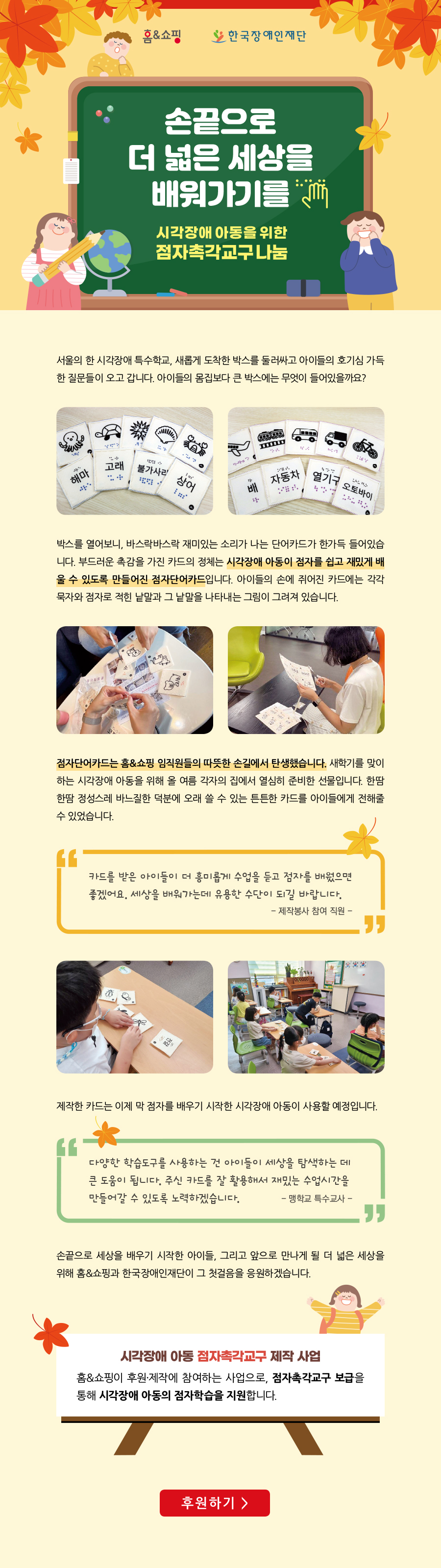 손끝으로 더 넓은 세상을 배워가기를
-시각장애 아동을 위한 점자촉각교구 나눔-

서울의 한 시각장애 특수학교, 새롭게 도착한 박스를 둘러싸고 아이들의 호기심 가득한 질문들이 오고 갑니다. 아이들의 몸집보다 큰 박스에는 무엇이 들어있을까요?

박스를 열어보니, 바스락바스락 재미있는 소리가 나는 단어카드가 한가득 들어있습니다. 부드러운 촉감을 가진 카드의 정체는 시각장애 아동이 점자를 쉽고 재밌게 배울 수 있도록 만들어진 점자단어카드입니다. 아이들의 손에 쥐어진 카드에는 각각 묵자와 점자로 적힌 낱말과 그 낱말을 나타내는 그림이 그려져 있습니다. 


점자단어카드는 홈&쇼핑 임직원들의 따뜻한 손길에서 탄생했습니다. 새학기를 맞이하는 시각장애 아동을 위해 올 여름 각자의 집에서 열심히 준비한 선물입니다. 한땀 한땀 정성스레 바느질한 덕분에 오래 쓸 수 있는 튼튼한 카드를 아이들에게 전해줄 수 있었습니다.
“카드를 받은 아이들이 더 흥미롭게 수업을 듣고 점자를 배웠으면 좋겠어요. 세상을 배워가는데 유용한 수단이 되길 바랍니다.” 
-제작봉사 참여 직원-

제작한 카드는 이제 막 점자를 배우기 시작한 시각장애 아동이 사용할 예정입니다. 

“다양한 학습도구를 사용하는 건 아이들이 세상을 탐색하는 데 큰 도움이 됩니다. 주신 카드를 잘 활용해서 재밌는 수업시간을 만들어갈 수 있도록 노력하겠습니다.”
- 맹학교 특수교사 - 

손끝으로 세상을 배우기 시작한 아이들, 그리고 앞으로 만나게 될 더 넓은 세상을 위해 홈앤쇼핑과 한국장애인재단이 그 첫걸음을 응원하겠습니다. 

[시각장애 아동 점자촉각교구 제작 사업]
홈&쇼핑이 후원·제작에 참여하는 사업으로, 점자촉각교구 보급을 통해 시각장애 아동의 점자학습을 지원합니다.