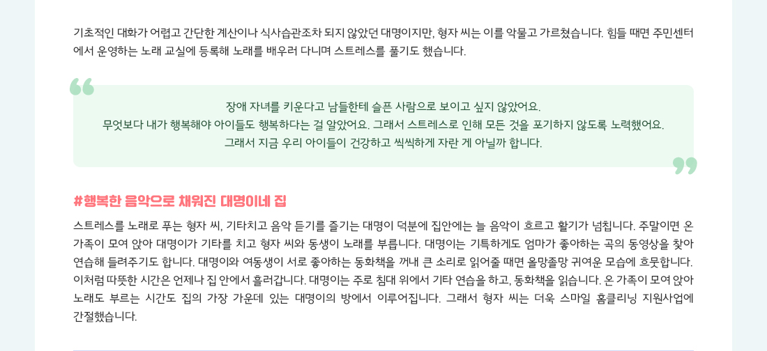 기초적인 대화가 어렵고 간단한 계산이나 식사습관조차 되지 않았던 대명이지만, 형자 씨는 이를 악물고 가르쳤습니다. 힘들 때면 주민센터 에서 운영하는 노래 교실에 등록해 노래를 배우러 다니며 스트레스를 풀기도 했습니다. "장애 자녀를 키운다고 남들한테 슬픈 사람으로 보이고 싶지 않았어요. 무엇보다 내가 행복해야 아이들도 행복하다는 걸 알았어요. 그래서 스트레스로 인해 모든 것을 포기하지 않도록 노력했어요. 그래서 지금 우리 아이들이 건강하고 씩씩하게 자란 게 아닐까 합니다." #행복한 음악으로 채워진 대명이네 집 스트레스를 노래로 푸는 형자 씨, 기타치고 음악 듣기를 즐기는 대명이 덕분에 집안에는 늘 음악이 흐르고 활기가 넘칩니다. 주말이면 온 가족이 모여 앉아 대명이가 기타를 치고 형자 씨와 동생이 노래를 부릅니다. 대명이는 기특하게도 엄마가 좋아하는 곡의 동영상을 찾아 연습해 들려주기도 합니다. 대명이와 여동생이 서로 좋아하는 동화책을 꺼내 큰 소리로 읽어줄 때면 올망졸망 귀여운 모습에 흐뭇합니다. 이처럼 따뜻한 시간은 언제나 집 안에서 흘러갑니다. 대명이는 주로 침대 위에서 기타 연습을 하고, 동화책을 읽습니다. 온 가족이 모여 앉아 노래도 부르는 시간도 집의 가장 가운데 있는 대명이의 방에서 이루어집니다. 그래서 형자 씨는 더욱 스마일 홈클리닝 지원사업에 간절했습니다.