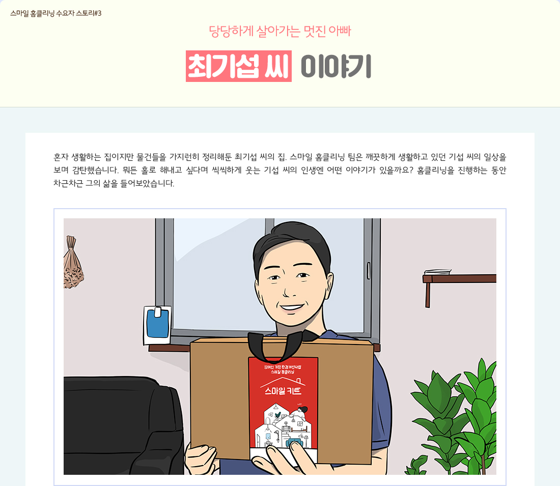 스마일 홈클리닝 수요자 스토리#7 당당하게 살아가는 멋진 아빠 최기섭 씨 이야기 혼자 생활하는 집이지만 물건들을 가지런히 정리해둔 최기섭 씨의 집. 스마일 홈클리닝 팀은 깨끗하게 생활하고 있던 기섭 씨의 일상을 보며 감탄했습니다. 뭐든 홀로 해내고 싶다며 씩씩하게 웃는 기섭 씨의 인생엔 어떤 이야기가 있을까요? 홈클리닝을 진행하는 동안 차근차근 그의 삶을 들어보았습니다.