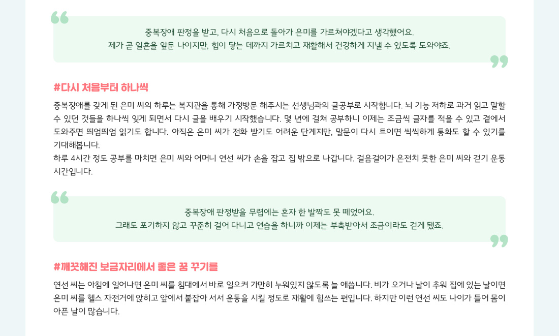 "중복장애 판정을 받고, 다시 처음으로 돌아가 은미를 가르쳐야겠다고 생각했어요. 제가 곧 일흔을 앞둔 나이지만, 힘이 닿는 데까지 가르치고 재활해서 건강하게 지낼 수 있도록 도와야죠." #다시 처음부터 하나씩 중복장애를 갖게 된 은미 씨의 하루는 복지관을 통해 가정방문 해주시는 선생님과의 글공부로 시작합니다. 뇌 기능 저하로 과거 읽고 말할 수 있던 것들을 하나씩 잊게 되면서 다시 글을 배우기 시작했습니다. 몇 년에 걸쳐 공부하니 이제는 조금씩 글자를 적을 수 있고 곁에서 도와주면 띄엄띄엄 읽기도 합니다. 아직은 은미 씨가 전화 받기도 어려운 단계지만, 말문이 다시 트이면 씩씩하게 통화도 할 수 있기를 기대해봅니다. 하루 4시간 정도 공부를 마치면 은미 씨와 어머니 연선 씨가 손을 잡고 집 밖으로 나갑니다. 걸음걸이가 온전치 못한 은미 씨와 걷기 운동 시간입니다. "중복장애 판정받을 무렵에는 혼자 한 발짝도 못 떼었어요. 그래도 포기하지 않고 꾸준히 걸어 다니고 연습을 하니까 이제는 부축받아서 조금이라도 걷게 됐죠." #깨끗해진 보금자리에서 좋은 꿈 꾸기를 연선 씨는 아침에 일어나면 은미 씨를 침대에서 바로 일으켜 가만히 누워있지 않도록 늘 애씁니다. 비가 오거나 날이 추워 집에 있는 날이면 은미 씨를 헬스 자전거에 앉히고 앞에서 붙잡아 서서 운동을 시킬 정도로 재활에 힘쓰는 편입니다. 하지만 이런 연선 씨도 나이가 들어 몸이 아픈 날이 많습니다.