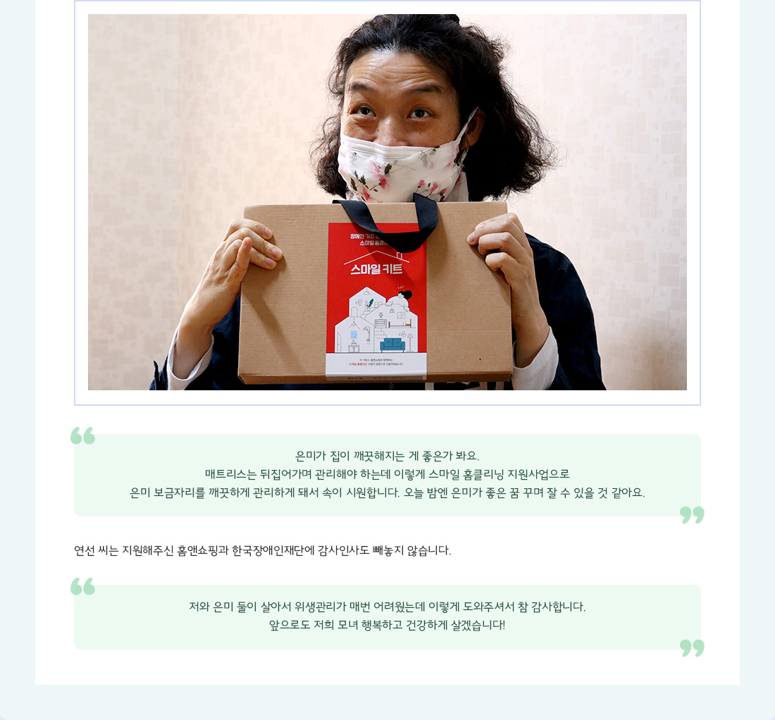 "은미가 집이 깨끗해지는 게 좋은가 봐요. 매트리스는 뒤집어가며 관리해야 하는데 이렇게 스마일 홈클리닝 지원사업으로 은미 보금자리를 깨끗하게 관리하게 돼서 속이 시원합니다. 오늘 밤엔 은미가 좋은 꿈 꾸며 잘 수 있을 것 같아요." 연선 씨는 지원해주신 홈앤쇼핑과 한국장애인재단에 감사인사도 빼놓지 않습니다. "저와 은미 둘이 살아서 위생관리가 매번 어려웠는데 이렇게 도와주셔서 참 감사합니다. 앞으로도 저희 모녀 행복하고 건강하게 살겠습니다!"