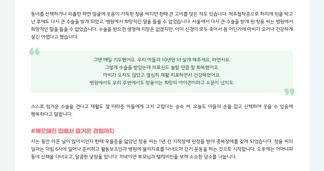 동네를 산책하거나 외출만 하면 얼굴에 웃음이 가득한 창용 씨지만 한때 큰 고비를 맞은 적도 있습니다. 척추협착증으로 허리에 핀을 박고 난 후에도 다시 큰 수술을 받게 되었고, 병원에서 희망적인 말을 들을 수 없었습니다. 서울에서 다시 큰 수술을 받게 된 창용 씨는 병원에서 희망적인 말을 들을 수 없었습니다. 수술을 받으면 생명에 지장은 없겠지만, 이미 신경이 모두 죽어서 몸 어딘가에 마비가 오거나 건강하게 살긴 어렵다고 했습니다. "그땐 매일 기도했어요. 우리 아들과 10년만 더 살게 해주세요, 라면서요. 그렇게 수술을 받았는데 의료진도 놀랄 만큼 잘 회복했어요. 마비가 오지도 않았고 열심히 재활 치료하면서 건강해졌어요. 병원에서도 우리 주변에서도 창용이는 희망의 아이콘이라고 소문이 났지요." 스스로 힘겨운 수술을 견디고 재활도 잘 따라준 아들에게 그저 고맙다는 승숙 씨. 오늘도 아들의 손을 잡고 산책하며 웃을 수 있음에 행복하다고 말합니다. #깨끗해진 집에서 즐거운 경험까지 사는 동안 아픈 날이 많아서인지 한때 우울증을 앓았던 창용 씨는 1년 전 지적장애 판정을 받아 중복장애를 갖게 되었습니다. 창용 씨의 일과는 아침 6시에 일어나 준비하고 활동보조인과 병원에 물리치료를 다녀오며 걷기 운동을 하는 것으로 시작합니다. 오후에는 어머니와 동네 산책을 다녀오고, 달콤한 낮잠을 잡니다. 저녁이면 부모님과 텔레비전을 보며 소소한 담소를 나눕니다.