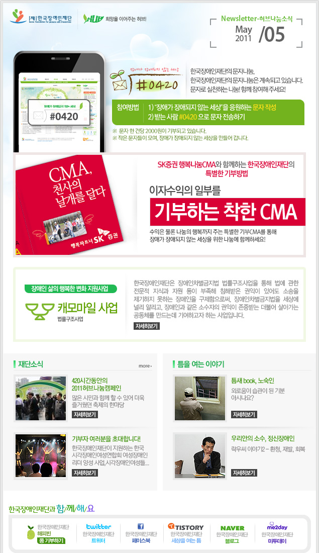 
한국장애인재단 희망을 이어주는 허브 Newsletter-허브나눔소식 May 2011 / 05

장애가 장애되지 않는 세상 #0420 장애가 장애되지 않는 세상 #0420 한국장애인재단의 문자나눔, 한국장애인재단의 문자나눔은 계속되고 있습니다. 문자로 실천하는 나눔! 함께 참여해 주세요! 참여방법 1) “장애가 장애되지 않는 세상”을 응원하는 문자 작성 2) 받는 사람 #0420 으로 문자 전송하기 ※  문자 한 건당 2000원이 기부되고 있습니다. ※ 작은 문자들이 모여, 장애가 장애되지 않는 세상을 만들어 갑니다.

CMA 천사의 날개를 달다 행복파트너 SK 증권 SK증권 행복나눔CMA와 함께하는 한국장애인재단의 특별한 기부방법 이자수익의 일부를 기부하는 착한 CMA 수익은 물론 나눔의 행복까지 주는 특별한 기부CMA를 통해 장애가 장애되지 않는 세상을 위한 나눔에 함께하세요!

장애인 삶의 행복한 변화 지원사업 캐모마일 사업 법률구조사업 한국장애인재단은 장애인차별금지법 법률구조사업을 통해 법에 관한 전문적 지식과 자원 등이 부족해 침해받은 권익이 있어도 소송을 제기하지 못하는 장애인을 구제함으로써, 장애인차별금지법을 세상에 널리 알리고, 장애인과 같은 소수자의 권익이 존중받는 더불어 살아가는 공동체를 만드는데 기여하고자 하는 사업입니다.  자세히보기

재단소식 more

420시간동안의 2011허브나눔캠페인 많은 시민과 함께 할 수 있어 더욱 즐거웠던 축제의 한마당 자세히보기

기부자 여러분을 초대합니다! 한국장애인재단이 지원하는 한국 시각장애인여성연합회 여성장애인 리더 양성 사업,시각장애인여성들... 자세히보기


틈을 여는 이야기

틈새 book, 노숙인 외로움이 습관이 된 기분 아시나요? 자세히보기

우리안의 소수, 정신장애인 락우씨 이야기2 - 환청, 재발, 회복 자세히보기

한국장애인재단과 함/께/해/요
한국장애인재단 해피빈 콩기부하기
twitter 한국장애인재단 트위터  
f 한국장애인재단 페이스북 
TISTORY 한국장애인재단 세상을 여는 틈
naver 한국쟁인재단 블로그
me2day 한국장애인재단 미투데이


