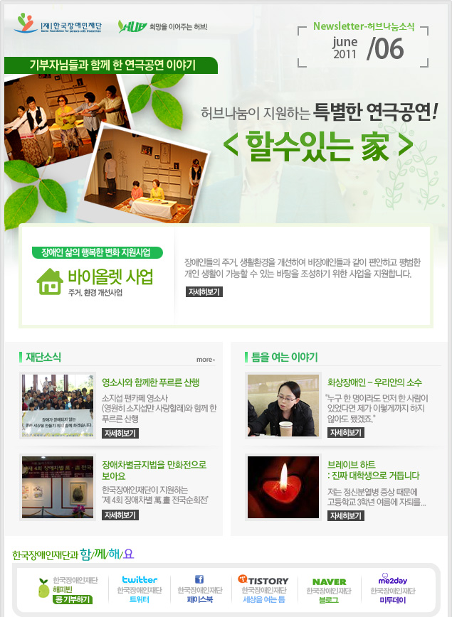 
한국장애인재단 희망을 이어주는 허브 Newsletter-허브나눔소식 june 2011 / 06

기부자님들과 함께 한 연극공연 이야기 허브나눔이 지원하는 특별한 연극공연! < 할수있는 家 > 

장애인 삶의 행복한 변화 지원사업 바이올렛 사업 주거. 환경 개선사업 장애인들의 주거, 생활환경을 개선하여 비장애인들과 같이 편안하고 평범한
개인 생활이 가능할 수 있는 바탕을 조성하기 위한 사업을 지원합니다. 자세히보기

재단소식 more

영소사와 함께한 푸르른 산행 소지섭 팬카페 영소사 (영원히 소지섭만 사랑할래)와 함께 한 푸르른 산행 자세히보기

장애차별금지법을 만화전으로 보아요 한국장애인재단이 지원하는 ‘제 4회 장애차별 萬.畵 전국순회전’ 자세히보기

틈을 여는 이야기

화상장애인 - 우리안의 소수 "누구 한 명이라도 먼저 한 사람이  있었다면 제가 이렇게까지 하지 않아도 됐겠죠." 자세히보기

브레이브 하트 : 진짜 대학생으로 거듭니다 저는 정신분열병 증상 때문에 고등학교 3학년 여름에 자퇴를... 자세히보기

한국장애인재단과 함/께/해/요
한국장애인재단 해피빈 콩기부하기
twitter 한국장애인재단 트위터  
f 한국장애인재단 페이스북 
TISTORY 한국장애인재단 세상을 여는 틈
naver 한국쟁인재단 블로그
me2day 한국장애인재단 미투데이 

