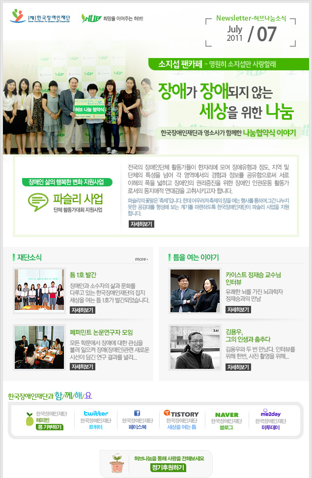 
한국장애인재단 희망을 이어주는 허브 Newsletter-허브나눔소식 July 2011 / 07

소지섭 팬카페- 영원히 소지섭만 사랑할래 장애가 장애되지 않는 세상을 위한 나눔 한국장애인재단과 영소사가 함께한 나눔협약식 이야기

장애인 삶의 행복한 변화 지원사업 파슬리 사업 단체 활동가대회 지원사업 전국의 장애인단체 활동가들이 한자리에 모여 장애유형과 정도, 지역 및 단체의 특성을 넘어 각 영역에서의 경험과 정보를 공유함으로써 서로 이해의 폭을 넓히고 장애인의 권리증진을 위한 장애인 인권운동 활동가 로서의 동지애적 연대감을 고취시키고자 합니다. 파슬리의 꽃말은 ‘축제’입니다. 한데 어우러져 축제의 장을 여는 행사를 통하여 그간 나누지 못한 공감대를 형성해 보는 계기를 마련하도록 한국장애인재단이 파슬리 사업을 지원 합니다. 자세히보기

재단소식 more

틈 1호 발간 장애인과 소수자의 삶과 문화를 다루고 있는 한국장애인재단의 잡지 세상을 여는 틈 1호가 발간되었습니다. 자세히보기

페퍼민트 논문연구자 모임 모든 학문에서 장애에 대한 관심을 불러 일으켜 장애(장애인)관련 새로운 시선이 담긴 연구 결과를 널리... 자세히보기

틈을 여는 이야기

카이스트 정재승 교수님 인터뷰 유쾌한 뇌를 가진 뇌과학자 정재승과의 만남 자세히보기 

김용우, 그의 인생과 춤추다 김용우와 두 번 만났다. 인터뷰를 위해 한번, 사진 촬영을 위해... 자세히보기

한국장애인재단과 함/께/해/요
한국장애인재단 해피빈 콩기부하기
twitter 한국장애인재단 트위터  
f 한국장애인재단 페이스북 
TISTORY 한국장애인재단 세상을 여는 틈
naver 한국쟁인재단 블로그
me2day 한국장애인재단 미투데이 

허브나눔을 통해 사랑을 전해보세요 정기후원하기
