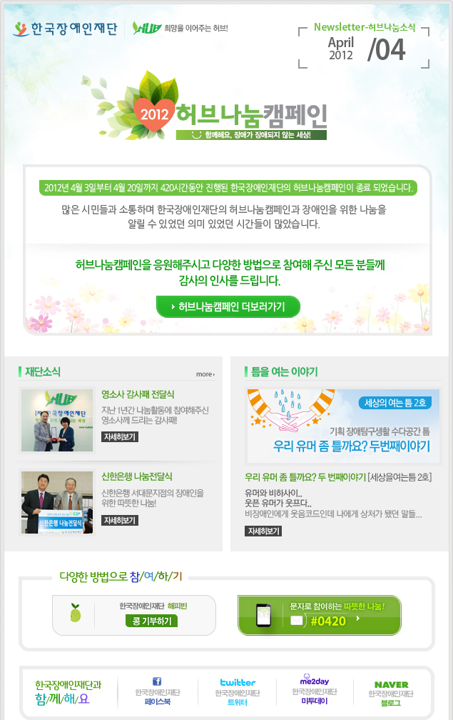 
한국장애인재단 희망을 이어주는 허브 Newsletter-허브나눔소식 April 2012 / 04

2012 허브나눔캠페인 함께해요, 장애가 장애되지 않는 세상! 2012년 4월 3일부터 4월 20일까지 420시간동안 진행된 한국장애인재단의 허브나눔캠페인이 종료 되었습니다. 많은 시민들과 소통하며 한국장애인재단의 허브나눔캠페인과 장애인을 위한 나눔을 알릴 수 있었던 의미 있었던 시간들이 많았습니다. 허브나눔캠페인을 응원해주시고 다양한 방법으로 참여해 주신 모든 분들께 감사의 인사를 드립니다. 허브나눔캠페인 더보러가기

재단소식 more 

영소사 감사패 전달식 지난 1년간 나눔활동에 참여해주신 영소사께 드리는 감사패! 자세히보기

신한은행 나눔전달식 신한은행 서대문지점의 장애인을 위한 따뜻한 나눔! 자세히보기 

틈을 여는 이야기

세상의 여는 틈 2호 기획 장애탐구생활 수다공간 틈 우리 유머 좀 틀까요? 두번째이야기 우리 유머 좀 틀까요? 두 번째이야기 [세상을여는틈 2호] 유머와 비하사이.. 웃픈 유머가 웃프다.. 비장애인에게 웃음코드인데 나에게 상처가 됐던 말들... 자세히보기 

다양한 방법으로 참/여/하/기 
한국장애인재단 해피빈 콩기부하기 
문자로 참여하는 따뜻한 나눔! #0420 

한국장애인재단과 함/께/해/요 
f 한국장애인재단 페이스북 
twitter 한국장애인재단 트위터 
me2day 한국장애인재단 미투데이 
naver 한국쟁인재단 블로그
