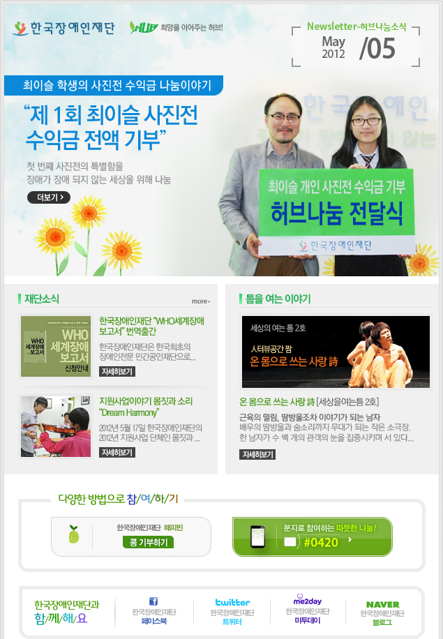 
한국장애인재단 희망을 이어주는 허브 Newsletter-허브나눔소식 May 2012 / 05

최이슬 학생의 사진전 수익금 나눔이야기 "제 1회 최이슬 사진전 수익금 전액 기부" 첫 번째 사진전의 특별함을 장애가 장애 되지 않는 세상을 위해 나눔 더보기

재단소식 more

한국장애인재단 "WHO세계장애보고서" 번역출간 한국장애인재단은 한국최초의 장애인전문 민간공인재단으로... 자세히보기

지원사업이야기 몸짓과 소리"Dream Harmony" 2012년 5월 17일 한국장애인재단의 2012년 지원사업 단체인 몸짓과 ... 자세히보기

틈을 여는 이야기

세상의 여는 틈 2호 人터뷰공간 짬 온 몸으로 쓰는 사랑 詩 온 몸으로 쓰는 사랑 詩 [세상을여는틈 2호] 근육의 떨림, 땀방울조차 이야기가 되는 남자 배우의 땀방울과 숨소리까지 무대가 되는 작은 소극장. 한 남자가 수 백 개의 관객의 눈을 집중시키며 서 있다... 자세히보기 

다양한 방법으로 참/여/하/기 
한국장애인재단 해피빈 콩기부하기 
문자로 참여하는 따뜻한 나눔! #0420 

한국장애인재단과 함/께/해/요 
f 한국장애인재단 페이스북 
twitter 한국장애인재단 트위터 
me2day 한국장애인재단 미투데이 
naver 한국쟁인재단 블로그

