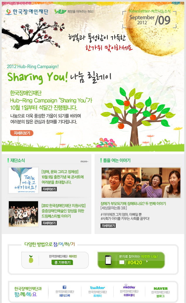 
한국장애인재단 희망을 이어주는 허브 Newsletter-허브나눔소식 September 2012 / 09

행복과 풍성함이 가득한 한가위 맞이하세요
2012 Hub-Ring Campaign! Sharing You! 나눔 릴레이
한국장애인재단 Hub-Ring Campaign “Sharing You”가 10월 1일부터 석달간 진행됩니다.
나눔으로 더욱 풍성한 가을이 되기를 바라며 여러분의 많은 관심과 참여를 기다립니다.
자세히보기

재단소식 more
[장애, 문화 그리고 정체성] 10월 9일 출판기념 북 콘서트에 여러분을 초대합니다. 자세히보기
[2012 한국장애인재단 지원사업] 중증장애인예술인 양성을 위한 드림페스티벌 이야기 자세히보기

틈을 여는 이야기
장애가 부모되기에 장해되나요? 두 번째 이야기[세상을여는틈 3호]
# 아이에겐 그저 엄마, 아빠일 뿐
#사회가 아이를 키우는 사회를 꿈꾸다!
자세히보기

다양한 방법으로 참/여/하/기 
한국장애인재단 해피빈 콩기부하기 
문자로 참여하는 따뜻한 나눔! #0420 

한국장애인재단과 함/께/해/요 
f 한국장애인재단 페이스북 
twitter 한국장애인재단 트위터 
me2day 한국장애인재단 미투데이 
naver 한국쟁인재단 블로그
