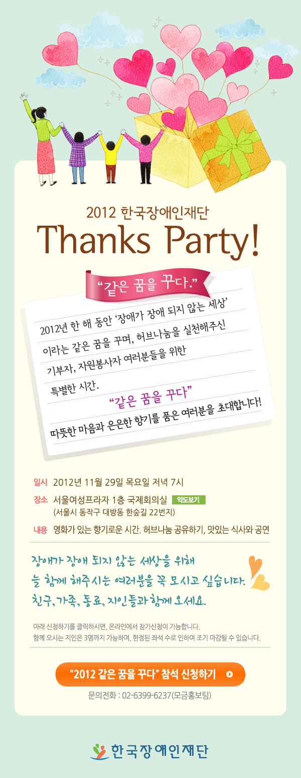 2012 한국장애인재단 Thanks Party! '같은 꿈을 꾸다.' 2012년 한 해 동안 '장애가 장애 되지 않는 세상' 이라는 같은 꿈을 꾸며, 허브나눔을 실천해주신 기부자, 자원봉사자 여러분들을 위한 특별한 시간. '같은 꿈을 꾸다' 따뜻한 마음과 은은한 향기를 품은 여러분을 초대합니다! 일시 2012년 11월 29일 목요일 저녁 7시 장소 서울여성프라자 1층 국제회의실 약도보기 (서울시 동작구 대방동 한숲길 22번지) 내용 영화가 있는 향기로운 시간, 허브나눔 공유하기, 맛있는 식사와 공연 장애가 장애 되지 않는 세상을 위해 늘 함께 해주시는 여러분을 꼭 모시고 싶습니다. 친구, 가족, 동료, 지인들과 함께 오세요. 아래 신청하기를 클릭하시면, 온라인에서 참가 신청이 가능합니다. 함께 오시는 지인은 3명까지 가능하며, 한정된 좌석 수로 인하여 조기 마감될 수 있습니다. 2012 같은 꿈을 꾸다 신천하기 문의전화 02-6399-6237 (모금홍보팀) 한국장애인재단