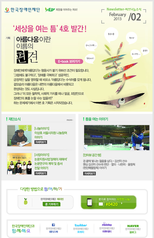 한국장애인재단 희망을 이어주는 허브 Newsletter-허브나눔소식 2013 February / 02 2013 

‘세상을 여는 틈’ 4호 발간! 
기획 아름다움이란 이름의 편견 E-book 보러가기 
장애인에게‘아름답다’는 형용사가 붙기 위해선 조건이 필요합니다.
‘그럼에도 불구하고’, ‘장애를 극복하고’ 성공적인, 긍정적인 삶을 영위할 때 비로소 ‘아름답다’는 수식어를 갖게 됩니다. 
겉모습의 아름다움은 내면의 아름다움에서 비롯되고 완성되는 것도 사실입니다. 
그러나 ‘이 모든 철학적, 사회적 가치를 떠나 얼굴, 외양만으로 장애인의 美를 논할 수는 없을까?’하는 문제제기에서 이번 호 기획은 시작되었습니다. 

재단소식 more
[나눔이야기] 이상호 서울시의원 나눔참여 이야기 자세히보기 
[사업이야기] 논문지원사업‘장애의 재해석’논문연구자 계약 및 증서 전달 이야기 자세히보기 

틈을 여는 이야기 
[인터뷰 공간 짬]
 검 끝에 빛나는 젊음을 싣다.- 김선미 선수 펜싱 김선미 선수와 런던·옆의·나란히·올림픽(런던패럴림픽) 이야기 
 
다양한 방법으로 참/여/하/기 
한국장애인재단 해피빈 콩기부하기 
문자로 참여하는 따뜻한 나눔! #0420 

한국장애인재단과 함/께/해/요 
f 한국장애인재단 페이스북 
twitter 한국장애인재단 트위터
me2day 한국장애인재단 미투데이 
naver 한국쟁인재단 블로그