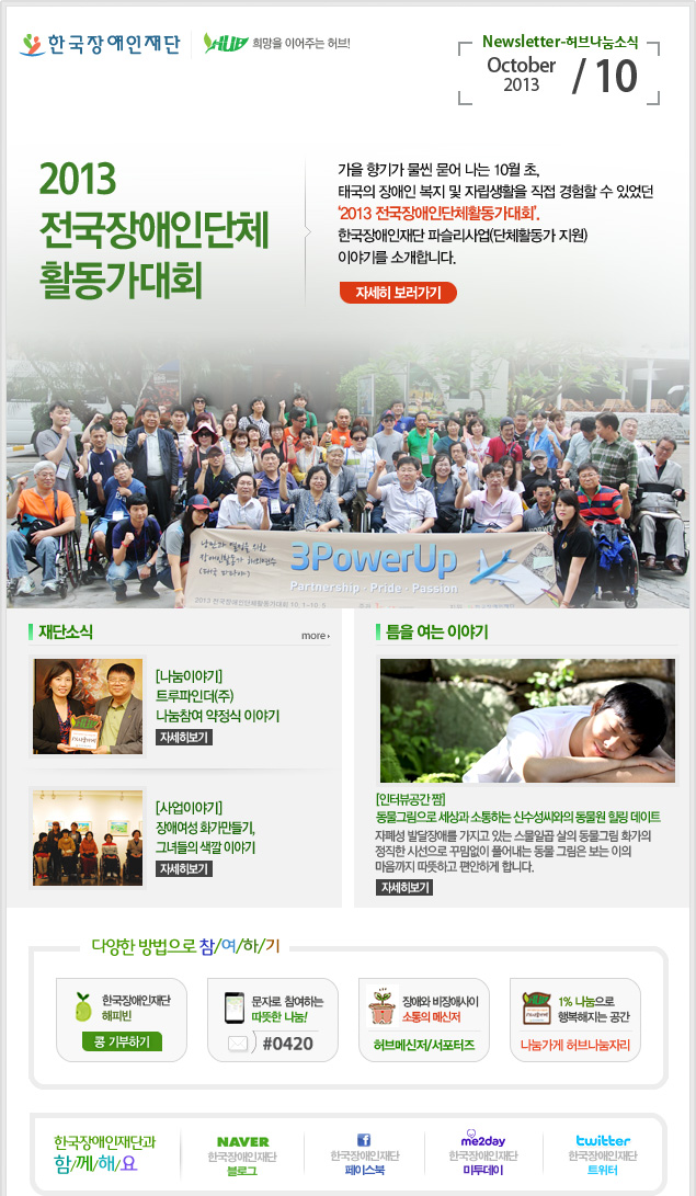 한국장애인재단 희망을 이어주는 허브! 
Newsletter-허브나눔소식 October 2013 / 10 
전국장애인단체 활동가대회 
가을 향기가 물씬 묻어 나는 10월 초, 태국의 장애인 복지 및 자립생활을 직접 경험할 수 있었던 ‘2013 전국장애인단체활동가대회’. 한국장애인재단 파슬리사업(단체활동가 지원) 이야기를 소개합니다. 자세히 보러가기

재단소식 more 
[나눔이야기] 트루파인더(주) 나눔참여 약정식 이야기 자세히보기 
[사업이야기] 장애여성 화가만들기, 그녀들의 색깔 이야기 자세히보기
틈을 여는 이야기 
[인터뷰공간 짬] 동물그림으로 세상과 소통하는 신수성씨와의 동물원 힐링 데이트 
자폐성 발달장애를 가지고 있는 스물일곱 살의 동물그림 화가의 정직한 시선으로 꾸밈없이 풀어내는 동물 그림은 보는 이의 마음까지 따뜻하고 편안하게 합니다. 자세히보기
 
다양한 방법으로 참/여/하/기 
한국장애인재단 해피빈 콩기부하기 
문자로 참여하는 따뜻한 나눔! #0420 
장애와 비장애사이 소통의 메신저 허브메신저/서포터즈 
1% 나눔으로 행복해지는 공간 나눔가게 허브나눔자리

한국장애인재단과 함/께/해/요 
naver 한국쟁인재단 블로그 
f 한국장애인재단 페이스북 
me2day 한국장애인재단 미투데이 
twitter 한국장애인재단 트위터