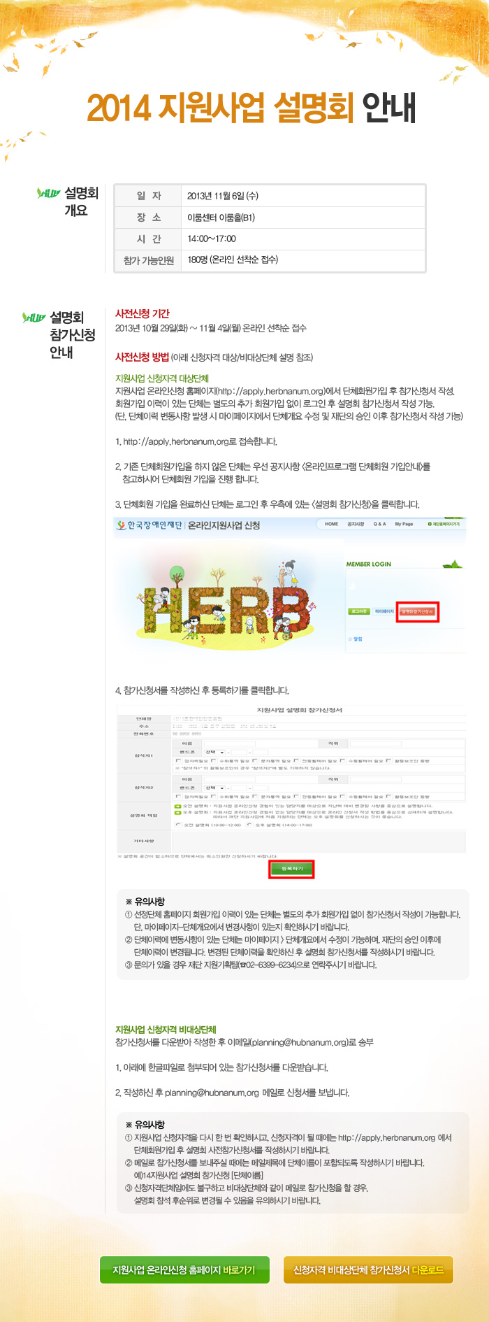 2014 지원사업 설명회 안내, 설명회 개요 - 일자:2013년 11월 6일 (수), 장소:이룸센터 이룸홀(B1), 시간:14:00~17:00, 참가 가능인원:180명 (온라인 선착순 접수), 설명회 참가신청 안내 - 사전신청기간: 2013년 10월 29일(화) ~ 11월 4일(월) 온라인 선착순 접수, 사전신청 방법 (아래 신청자격 대상/비대상단체 설명 참조) : 지원사업 신청자격 대상단체 - 지원사업 온라인신청 홈페이지(http://apply.herbnanum.org)에서 단체회원가입 후 참가신청서 작성. 회원가입 이력이 있는 단체는 별도의 추가 회원가입 없이 로그인 후 설명회 참가신청서 작성 가능. (단, 단체이력 변동사항 발생 시 마이페이지에서 단체개요 수정 및 재단의 승인 이후 참가신청서 작성 가능), 1. http://apply.herbnanum.org로 접속합니다. 2. 기존 단체회원가입을 하지 않은 단체는 우선 공지사항 [온라인프로그램 단체회원 가입안내]를 참고하시어 단체회원 가입을 진행 합니다. 3. 단체회원 가입을 완료하신 단체는 로그인 후 우측에 있는 [설명회 참가신청]을 클릭합니다. 4. 참가신청서를 작성하신 후 등록하기를 클릭합니다. ※ 유의사항 : ① 선정단체 홈페이지 회원가입 이력이 있는 단체는 별도의 추가 회원가입 없이 참가신청서 작성이 가능합니다. 단, 마이페이지-단체개요에서 변경사항이 있는지 확인하시기 바랍니다. ② 단체이력에 변동사항이 있는 단체는 마이페이지 > 단체개요에서 수정이 가능하며, 재단의 승인 이후에 단체이력이 변경됩니다. 변경된 단체이력을 확인하신 후 설명회 참가신청서를 작성하시기 바랍니다. ③ 문의가 있을 경우 재단 지원기획팀(☎02-6399-6234)으로 연락주시기 바랍니다. 지원사업 신청자격 비대상단체 - 참가신청서를 다운받아 작성한 후 이메일(planning@hubnanum.org)로 송부, 1. 아래에 한글파일로 첨부되어 있는 참가신청서를 다운받습니다. 2. 작성하신 후 planning@hubnanum.org 메일로 신청서를 보냅니다. ※ 유의사항 : ① 지원사업 신청자격을 다시 한 번 확인하시고, 신청자격이 될 때에는 http://apply.herbnanum.org 에서 단체회원가입 후 설명회 사전참가신청서를 작성하시기 바랍니다. ② 메일로 참가신청서를 보내주실 때에는 메일제목에 단체이름이 포함되도록 작성하시기 바랍니다. 예)14지원사업 설명회 참가신청 [단체이름] ③ 신청자격단체임에도 불구하고 비대상단체와 같이 메일로 참가신청을 할 경우, 설명회 참석 후순위로 변경될 수 있음을 유의하시기 바랍니다.