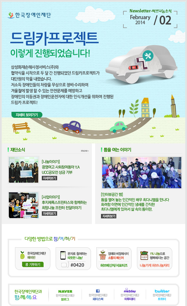 한국장애인재단 Newsletter-허브나눔소식 February 2014 / 02 
드림카프로젝트 이렇게 진행되었습니다!
삼성화재손해사정서비스(주)와 협약식을 시작으로 두 달 간 진행되었던 드림카프로젝트가 대단원의 막을 내렸습니다.
저소득 장애인들의 차량을 무상으로 정비·수리하여 겨울철에 발생 할 수 있는 안전문제를 예방하고 장애인의 이동권과 장애인운전자에 대한 인식개선을 위하여 진행된 드림카 프로젝트!
자세히 보러가기

재단소식 more
[나눔이야기] 광영여고 사회참여동아 Y.A UCC공모전 상금 기부 자세히보기
[사업이야기] 후지제록스프린터스와 함께하는 희망나눔 프린터 전달이야기 자세히보기

틈을 여는 이야기
[인터뷰공간 짬] 틈을 열어 놓는 인간적인 배우 최다니엘을 만나다 화려함 이면에 인간적인 냄새를 간직한 최다니엘에게 있어서 삶 속의 틈이란. 자세히보기

2013 연말정산 기부금영수증 발급안내 자세히보기

다양한 방법으로 참/여/하/기 
한국장애인재단 해피빈 콩기부하기 
문자로 참여하는 따뜻한 나눔! #0420 
장애와 비장애사이 소통의 메신저 허브메신저/서포터즈 
1% 나눔으로 행복해지는 공간 나눔가게 허브나눔자리

한국장애인재단과 함/께/해/요 
naver 한국쟁인재단 블로그 
f 한국장애인재단 페이스북 
me2day 한국장애인재단 미투데이 
twitter 한국장애인재단 트위터