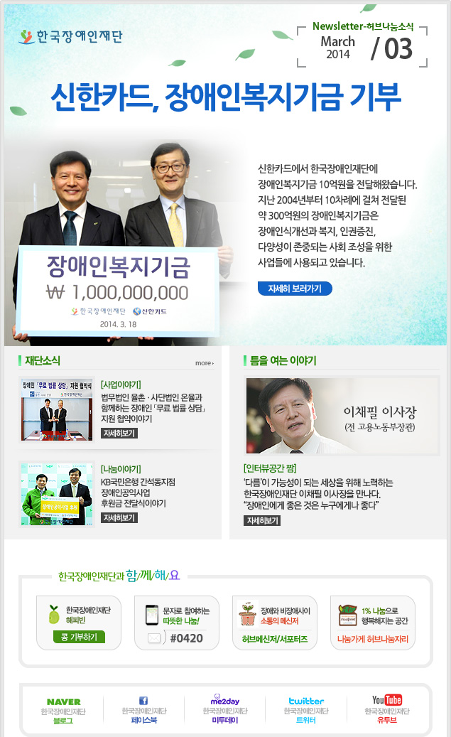 한국장애인재단 Newsletter-허브나눔소식 March 2014 / 03 
신한카드, 장애인복지기금 기부
신한카드에서 한국장애인재단에 장애인복지기금 10억원을 전달해왔습니다. 지난 2004년부터 10차례에 걸쳐 전달된 약 300억원의 장애인복지기금은 장애인식개선과 복지, 인권증진, 다양성이 존중되는 사회 조성을 위한 사업들에 사용되고 있습니다.
자세히 보러가기

재단소식 more  
[사업이야기] 법무법인 율촌·사단법인 온율과 함께하는 장애인 「무료 법률 상담」지원 협약이야기 자세히보기
[나눔이야기] KB국민은행 간석동지점 장애인공익사업 후원금 전달식이야기 자세히보기

틈을 여는 이야기
이채필 이사장(전 고용노동부장관)
[인터뷰공간 짬] ‘다름’이 가능성이 되는 세상을 위해 노력하는 한국장애인재단 이채필 이사장을 만나다. “장애인에게 좋은 것은 누구에게나 좋다”자세히보기

한국장애인재단과 함/께/해/요 
한국장애인재단 해피빈 콩기부하기 
문자로 참여하는 따뜻한 나눔! #0420 
장애와 비장애사이 소통의 메신저 허브메신저/서포터즈 
1% 나눔으로 행복해지는 공간 나눔가게 허브나눔자리
naver 한국쟁인재단 블로그 
f 한국장애인재단 페이스북 
me2day 한국장애인재단 미투데이 
twitter 한국장애인재단 트위터 
YouTube 한국장애인재단 유투브