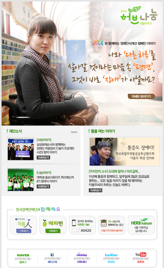 2014 허브나눔 4월 이야기 
JTBC와 함께하는 장애인식캠페인 이야기
나와 ‘다른 하루’를 살아갈 것이라는 마음 속 ‘편견’, 그것이 바로 ‘장애’가 아닐까요? 자세히 보러가기

재단소식 more
[사업이야기] 삼성화재손사와 함께하는 장애인 차량정비 드림카 프로젝트 시즌2 협약 이야기 자세히보기
[나눔이야기] 대학생 홍보서포터즈 허브메신저 8기 발대식 이야기 자세히보기

틈을 여는 이야기
통증도 장애다! 한국복합부위통증증후군환우외 이용우 회장 인터뷰
[우리안의 소수] 도대체 얼마나 아프길래... 
11년째 통증과 함께하고, 일주일에 3일은 응급실로 향하는... 모든 일을 아프지 않을 때 해야하는 이용우씨의 하루는 오늘도 바쁘다.  자세히보기

한국장애인재단과 함/께/해/요 
신한카드 아름인 기부하기 
해피빈 기부하기 
문자로 참여하는 따뜻한 나눔! #0420 
1% 나눔으로 행복해지는 공간 나눔가게 허브나눔자리 
HERB nanum 4월 기부자님 감사합니다.
naver 한국쟁인재단 블로그 
f 한국장애인재단 페이스북 
me2day 한국장애인재단 미투테이
twitter 한국장애인재단 트위터 
YouTube 한국장애인재단 유투브
