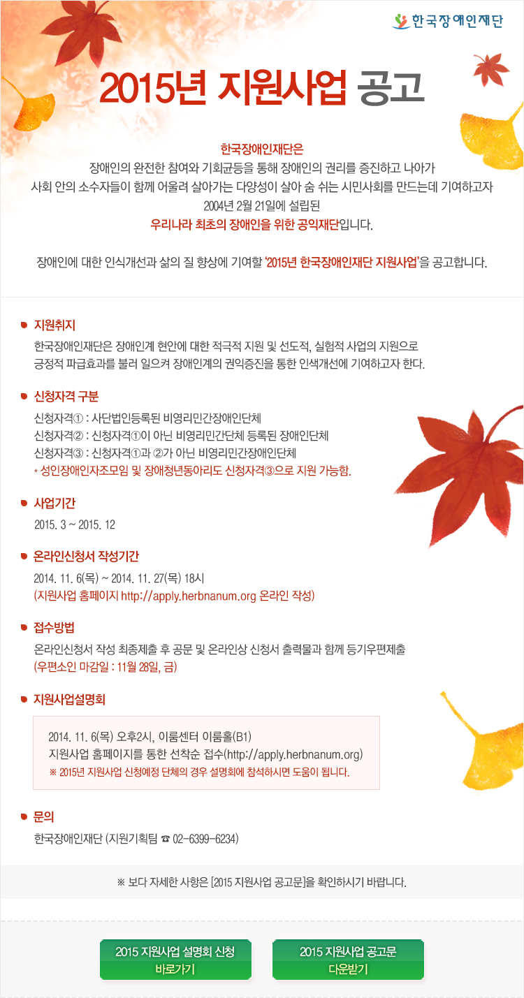  한국장애인재단 2015년 지원사업 공고 한국장애인재단은 장애인의 완전한 참여와 기회균등을 통해 장애인의 권리를 증진하고 나아가 사회 안의 소수자들이 함께 어울려 살아가는 다양성이 살아 숨 쉬는 시민사회를 만드는데 기여하고자 2004년 2월 21일에 설립된 우리나라 최초의 장애인을 위한 공익재단입니다. 장애인에 대한 인식개선과 삶의 질 향상에 기여할 ‘2015년 한국장애인재단 지원사업’을 공고합니다. 

지원취지
한국장애인재단은 장애인계 현안에 대한 적극적 지원 및 선도적, 실험적 사업의 지원으로 긍정적 파급효과를 불러 일으켜 장애인계의 권익증진을 통한 인색개선에 기여하고자 한다. 

신청자격 구분
신청자격① : 사단법인등록된 비영리민간장애인단체
신청자격② : 신청자격①이 아닌 비영리민간단체 등록된 장애인단체
신청자격③ : 신청자격①과 ②가 아닌 비영리민간장애인단체
* 성인장애인자조모임 및 장애청년동아리도 신청자격③으로 지원 가능함.

사업기간
2015. 3 ~ 2015. 12 

온라인신청서 작성기간
2014. 11. 6(목) ~ 2014. 11. 27(목) 18시
(지원사업 홈페이지 http://apply.herbnanum.org 온라인 작성)

접수방법
온라인신청서 작성 최종제출 후 공문 및 온라인상 신청서 출력물과 함께 등기우편제출 (우편소인 마감일 : 11월 28일, 금)

지원사업설명회
2014. 11. 6(목) 오후2시, 이룸센터 이룸홀(B1)
지원사업 홈페이지를 통한 선착순 접수(http://apply.herbnanum.org)
※ 2015년 지원사업 신청예정 단체의 경우 설명회에 참석하시면 도움이 됩니다.

문의 
한국장애인재단 (지원기획팀 ☎ 02-6399-6234)

※ 보다 자세한 사항은 [2015 지원사업 공고문]을 확인하시기 바랍니다.

2015 지원사업 설명회 신청 바로가기
2015 지원사업 공고문 다운받기