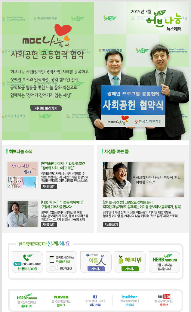 2015년 3월 허브나눔 뉴스레터 

MBC나눔과 사회공현 공동협력 협약
허브나눔 사업(장애인 공익사업) 사례를 공유하고
장애인 복지와 인식개선, 공익 캠페인 전개,
공익모금 활동을 통한 나눔 문화 확산으로
함께하는 장애가 장애되지 않는 세상
자세히 보러가기


허브나눔소식

[번역출판 이야기]  기획총서5 발간
장애와 사회 그리고 개인
장애를 인간사에서 누구나 경험할 수
있는 보편적인 것, 자연스러운 현상으로
정의한 장애학 개론 서적을 만나보세요
자세히보기


[나눔 이야기] 나눔은 행복이다.
구정희 기부자를 만나다
보이지 않는 곳에서 장애인을 위한
나눔 홍보대사가 되어, 행복 바이러스를
퍼트리는 그녀가 전하는 나눔의 의미
자세히보기

세상을 여는 틈
허브감자가 나눔의 씨앗이 되길
희망합니다. 
[인터뷰 공간 짬]  그림으로 전하는 온기
디자인 재능기부로 함께하는 이기영 홍보대사(동화작가, 감독)
장애인식 개선 잡지 세상을 여는 틈의 디자인 재능기부로
함께한 이기영 홍보대사의 나눔 캐릭터 허브 감자 제작 스토리
자세히보기


  
한국장애인재단과 함/께/해/요
ARS 060-700-0420 한 통화 3,000원
문자로 참여하는 따뜻한 나눔! #0420
신한카드 아름인 기부하기
해피빈 기부하기
herb nanum 01월 기부자님 감사합니다.

HERB nanum 한국장애인재단 홈페이지 
naver 한국쟁인재단 블로그 
f 한국장애인재단 페이스북 
twitter 한국장애인재단 트위터 
YouTube 한국장애인재단 유투브