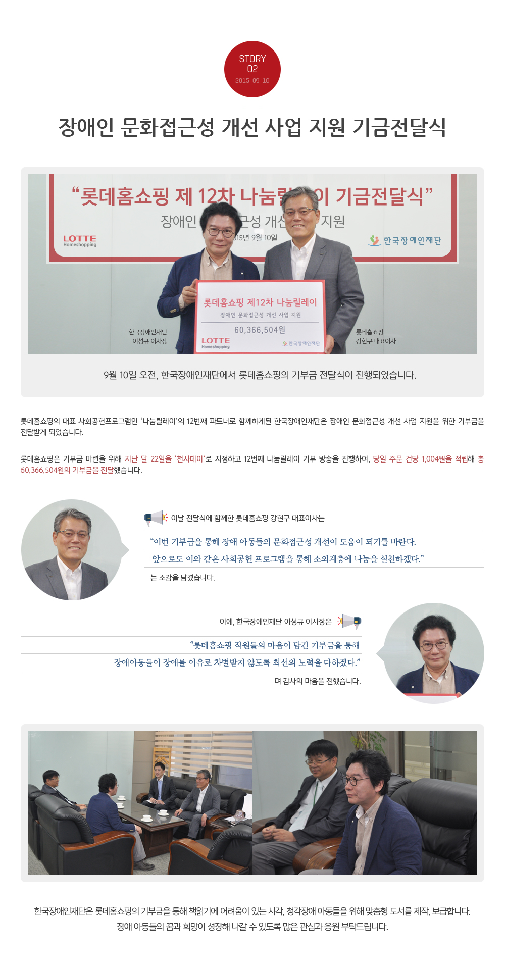 Story 02 2015-09-10 장애인 문화접근성 개선 사업 지원 기금 전달식 한국장애인재단 이성규 이사장 롯데홈쇼핑 강현구 대표이사 9월 10일 오전, 한국장애인재단에서 롯데홈쇼핑의 기부금 전달식이 진행되었습니다. 
        롯데홈쇼핑의 대표 사회공헌프로그램인 ‘나눔릴레이’의 12번째 파트너로 함께하게된 한국장애인재단은 장애인 문화접근성 개선 사업 지원을 위한 기부금을 전달받게 되었습니다.  
        롯데홈쇼핑은 기부금 마련을 위해 지난 달 22일을 ‘천사데이’로 지정하고 12번째 나눔릴레이 기부 방송을 진행하여, 당일 주문 건당 1,004원을 적립해 총 60,366,504원의 기부금을 전달했습니다. 
        이날 전달식에 함께한 롯데홈쇼핑 강현구 대표이사는 “이번 기부금을 통해 장애 아동들의 문화접근성 개선이 도움이 되기를 바란다. 
        앞으로도 이와 같은 사회공헌 프로그램을 통해 소외계층에 나눔을 실천하겠다. 는 소감을 남겼습니다. 
        이에, 한국장애인재단 이성규 이사장은 “롯데홈쇼핑 직원들의 마음이 담긴 기부금을 통해 장애아동들이 장애를 이유로 차별받지 않도록 최선의 노력을 다하겠다.”며 감사의 마음을 전했습니다. 
        한국장애인재단은 롯데홈쇼핑의 기부금을 통해 책읽기에 어려움이 있는 시각, 청각장애 아동들을 위해 맞춤형 도서를 제작, 보급합니다. 
        장애 아동들의 꿈과 희망이 성장해 나갈 수 있도록 많은 관심과 응원 부탁드립니다.