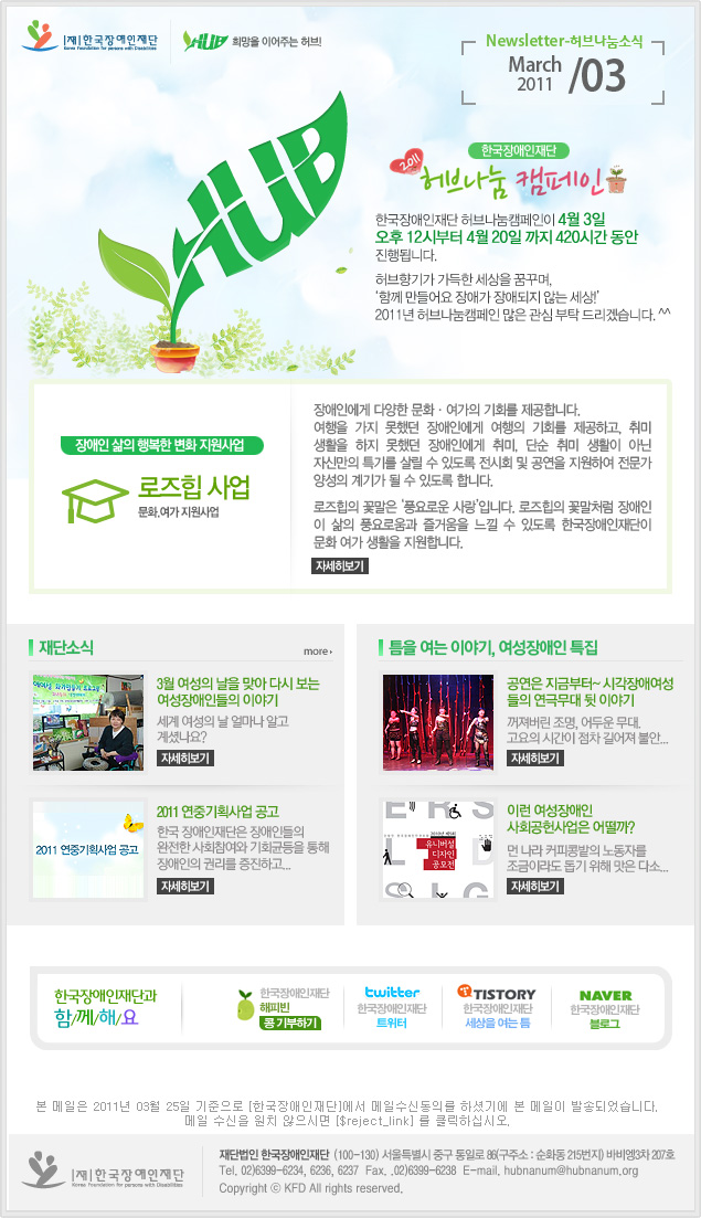 한국장애인재단 희망을 이어주는 허브 Newsletter-허브나눔소식 March 2011 / 03 한국장애인재단 2011 허브나눔 캠페인 한국장애인재단 허브나눔캠페인이 4월 3일부터 4월 20일 까지 420시간 동안 진행됩니다. 허브향기가 가득한 세상을 꿈꾸며, ‘함께 만들어요 장애가 장애되지 않는 세상!’2011년 허브나눔캠페인 많은 관심 부탁드리며, 여러분의 나눔을 기다립니다. ※캠페인은 4월 1일 레터를 통해 안내드릴 예정입니다. 장애인 삶의 행복한 변화 지원사업 로즈힙 사업 문화.여가 지원사업 장애인에게 다양한 문화·여가의 기회를 제공합니다.여행을 가지 못했던 장애인에게 여행의 기회를 제공하고, 취미 생활을 하지 못했던 장애인에게 취미, 단순 취미 생활이 아닌 자신만의 특기를 살릴 수 있도록 전시회 및 공연을 지원하여 전문가 양성의 계기가 될 수 있도록 합니다. 로즈힙의 꽃말은 ‘풍요로운 사랑’입니다. 로즈힙의 꽃말처럼 장애인 이 삶의 풍요로움과 즐거움을 느낄 수 있도록 한국장애인재단이 문화 여가 생활을 지원합니다. 자세히보기 재단소식 more 3월 여성의 날을 맞아 다시 보는 여성장애인들의 이야기 세계 여성의 날 얼마나 알고 계셨나요? 자세히보기 2011 연중기획사업 공고 2011 연중기획사업 공고 한국 장애인재단은 장애인들의 완전한 사회참여와 기회균등을 통해 장애인의 권리를 증진하고... 자세히보기 틈을 여는 이야기, 여성장애인 특집 공연은 지금부터~ 시각장애여성들의 연극무대 뒷 이야기 꺼져버린 조명, 어두운 무대. 고요의 시간이 점차 길어져 불안... 자세히보기 사회공헌사업은 어떨까? 먼 나라 커피콩밭의 노동자를 조금이라도 돕기 위해 맛은 다소... 자세히보기 한국장애인재단과 함/께/해/요 한국장애인재단 해피빈 콩기부하기 twitter 한국장애인재단 트위터
TISTORY 한국장애인재단 세상을 여는 틈 naver 한국쟁인재단 블로그 본 메일은 2011년 03월 25일 기준으로 [한국장애인재단]에서 메일수신동의를 하셨기에 본 메일이 발송되었습니다. 메일 수신을 원치 않으시면 [$reject_link] 를 클릭하십시오. 한국장애인재단 재단법인 한국장애인재단  (100-130) 서울특별시 중구 통일로 86(구주소 : 순화동 215번지) 바비엥 3차 207호 Tel. 02)6399-6234, 6236, 6237  Fax. .02)6399-6238  E-mail. hubnanum@herbnanum.org Copyright ⓒ KFD All rights reserved.