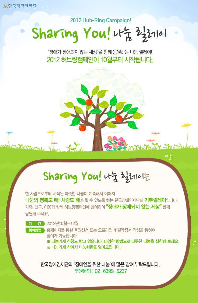 한국장애인재단 2012 Hub-Ring Campaign! Sharing You! 나눔 릴레이 “장애가 장애되지 않는 세상”을 함께 응원하는 나눔 릴레이!
2012 허브링캠페인이 10월부터 시작됩니다. Sharing You! 나눔 릴레이는 한 사람으로부터 시작된 따뜻한 나눔이 계속해서 이어져 
나눔의 행복도 배! 사랑도 배가 될 수 있도록 하는 한국장애인재단의 기부릴레이입니다.
가족, 친구, 이웃과 함께 허브링캠페인에 참여하여 “장애가 장애되지 않는 세상” 함께 
응원해 주세요. 기      간 2012년10월~12월 참여방법  홈페이지를 통한 후원신청 또는 오프라인 후원약정서 작성을 통하여 
참여가 가능합니다.
※ 나눔가게 신청도 받고 있습니다. 다양한 방법으로 따뜻한 나눔을 실천해 보세요.
※ 나눔가게 참여시 나눔현판을 달아드립니다. 한국장애인재단의 “장애인을 위한 나눔”에 많은 참여 부탁드립니다. 
후원문의 : 02-6399-6237