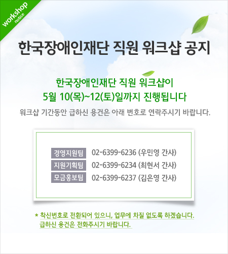 한국장애인재단 직원워크샵공지 한국장애인재단 직원워크샵이 5월10일목요일부터 12일토요일까지 진행됩니다. 워크샵 기간동안 급하신 용건은 연락주시기바랍니다. 경영지원팀02-6399-6236(우민영간사) 지원기획팀02-6399-3234(최현서간사) 모금홍보팀02-6399-6237(김은영간사) 착신번호로 전환되어있느니, 업무에 차질 없도록 하겠습니다. 급하신용건은 전화주시기바랍니다.