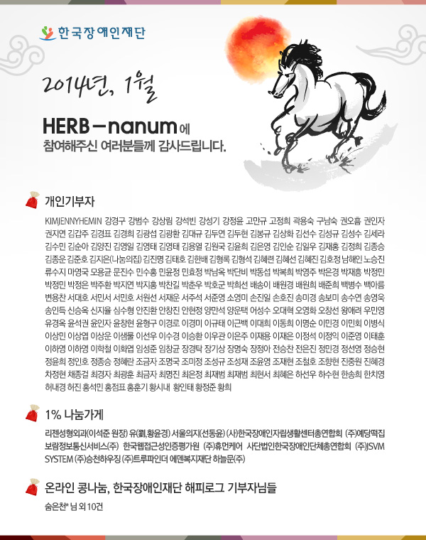 2014년, 1월 HERB-nanum에 참여해주신 여러분들께 감사드립니다.

개인기부자 - KIMJENNYHEMIN 강경구 강범수 강상림 강석빈 강성기 강정윤 고만규 고정희 곽용숙 구남숙 권오흠 권인자 권지연 김갑주 김경표 김경희 김광섭 김광환 김대규 김두연 김두현 김봉규 김상화 김선수 김성규 김성수 김세라 김수민 김순아 김양진 김영일 김영태 김영태 김용열 김원국 김윤희 김은영 김인순 김일우 김재홍 김정희 김종승 김종운 김준호 김지은(나눔의집) 김진명 김태호 김한배 김형록 김형석 김혜련 김혜선 김혜진 김호정 남해인 노승진 류수지 마영국 모용균 문진수 민수홍 민윤정 민효정 박남옥 박단비 박동섭 박복희 박영주 박은경 박재흥 박정민 박정민 박정은 박주환 박지연 박지홍 박찬길 박춘우 박호군 박희선 배송이 배원경 배원희 배준희 백병수 백아름 변용찬 서대호 서민서 서민호 서원선 서재운 서주석 서준영 소영미 손진일 손호진 송미경 송보미 송수연 송영욱 송인득 신승옥 신지율 심수형 안진환 안창진 안현정 양만석 양운택 어성수 오대혁 오영화 오창선 왕애려 우민영 유경옥 윤석권 윤인자 윤창현 윤형구 이경로 이경미 이규태 이근백 이대희 이동희 이명순 이민경 이민회 이병식 이상민 이상엽 이상운 이샘물 이선우 이수경 이승환 이우관 이은주 이재용 이재은 이정석 이정익 이준영 이태훈 이하영 이하영 이학철 이화엽 임성준 임창균 장경탁 장기상 장명숙 장정아 전승찬 전은진 정민경 정선영 정승현 정윤희 정인호 정종승 정혜란 조금자 조명국 조미정 조성규 조성재 조윤영 조재현 조철호 조향현 진중원 진혜경 차정현 채종걸 최경자 최광훈 최금자 최명진 최은정 최재범 최재범 최현서 최혜은 하선우 하수현 한송희 한치영 허내경 허진 홍석민 홍점표 홍훈기 황시내  황인태 황정준 황희 

1% 나눔가게 - 리젠성형외과(이석준 원장) 유(劉,황윤경) 서울의지(선동윤) (사)한국장애인자립생활센터총연합회  보람정보통신서비스(주) 한국웹접근성인증평가원 (주)예당떡집 (주)휴먼케어 사단법인한국장애인단체총연합회 (주)JSVM SYSTEM (주)승천하우징 (주)트루파인더 에덴복지재단 하늘문(주)

온라인 콩나눔, 한국장애인재단 해피로그 기부자님들 숨은천* 님 외10건