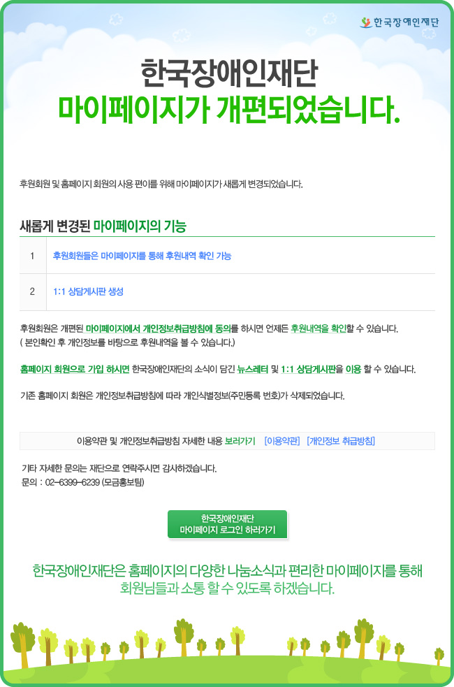 한국장애인재단재단 마이페이지가 개편되었습니다.새롭게 변경된 마이페이지의 기능 1.후원회원들은 마이페이지를 통해 후원내역 확인 가능 2.1:1상담게시판 생성 후원회원은 개편된 마이페이지에서 개인정보취급방침에 동의를하시면 언제든 후원내역을 확인할 수 있습니다.(본인확인 후 개인정보를 바탕으로 후원내역을 볼 수 있습니다.)홈페이지 회원으로 가입하시면 한국장애인재단의 소식이 담긴 뉴스레터 및 1:1상담게시판을 이용 할 수 있습니다.기존 홈페이지 회원은 개인정보취급방체 따라 개인식별정보(주민등록번호)가 삭제되었습니다.