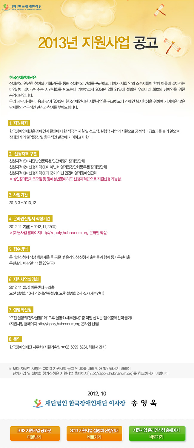 2013년 지원사업 공고
한국장애인재단은
장애인의 완전한 참여와 기회균등을 통해 장애인의 권리를 증진하고 나아가 사회 안의 소수자들이 함께 어울려 살아가는 다양성이 살아 숨 쉬는 시민사회를 만드는데 기여하고자 2004년 2월 21일에 설립된 우리나라 최초의 장애인을 위한 공익재단입니다.
우리 재단에서는 다음과 같이 ‘2013년 한국장애인재단 지원사업’을 공고하오니 장애인 복지향상을 위하여 기여해온 많은 단체들의 적극적인 관심과 참여를 부탁드립니다.
1. 지원취지
한국장애인재단은 장애인계 현안에 대한 적극적 지원 및 선도적, 실험적 사업의 지원으로 긍정적 파급효과를 불러 일으켜 장애인계의 권익증진 및 항구적인 발전에 기여하고자 한다.
2.  신청자격 구분
신청자격 ① : 사단법인등록된 민간비영리장애인단체
신청자격 ② : 신청자격 ①이 아닌 비영리민간단체등록된 장애인단체
신청자격 ③ : 신청자격 ①과 ②가 아닌 민간비영리장애인단체
※성인장애인자조모임 및 장애청년동아리도 신청자격③으로 지원신청 가능함.
3. 사업기간
2013. 3 ~ 2013. 12
4. 온라인신청서 작성기간
2012. 11. 2(금) ~ 2012. 11. 22(목)
※(지원사업 홈페이지 http://apply.hubnanum.org 온라인 작성)
5. 접수방법
온라인신청서 작성 최종제출 후 공문 및 온라인상 신청서 출력물과 함께 등기우편제출
우편소인 마감일 : 11월 23일(금)
6. 지원사업설명회
2012. 11. 2(금) 이룸센터 누리홀
오전 설명회 10시~12시(간략설명), 오후 설명회 2시~5시(세부안내)
7. 설명회신청
‘오전 설명회(간략설명)’ 와 ‘오후 설명회(세부안내)’ 중 택일 선착순 접수(중복선택 불가)
(지원사업 홈페이지 http://apply.hubnanum.org 온라인 신청)
8. 문의
한국장애인재단 사무처 (지원기획팀 ☎ 02-6399-6234, 최현서 간사)
※ 보다 자세한 사항은 <2013 지원사업 공고 안내>를 내려 받아 확인하시기 바라며 단체가입 및 설명회 참가신청은 지원사업 홈페이지(http://apply.hubnanum.org)를 참조하시기 바랍니다.
2012. 10
재단법인 한국장애인재단 이사장 송영욱