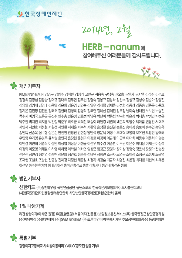 2014년, 2월 HERB-nanum에 참여해주신 여러분들께 감사드립니다.

개인기부자 - KIMJENNYHEMIN 강경구 강범수 강석빈 강성기 고만규 곽용숙 구남숙 권오흠 권인자 권지연 김갑주 김경표 김경희 김광섭 김광환 김대규 김대유 김두연 김두현 김명숙 김봉규 김상화 김선수 김성규 김성수 김순아 김양진 김영일 김영태 김영태 김용열 김윤희 김은영 김인순 김일우 김재협 김재홍 김정희 김종삼 김종승 김종운 김준호 김지은 김진명 김진원 김태호 김한배 김형록 김형석 김혜련 김혜선 김혜진 김호정 남미숙 남해인 노보현 노승진 류수지 마영국 모용균 문진수 민수홍 민윤정 민효정 박남옥 박단비 박동섭 박복희 박은경 박재흥 박정민 박정은 박주환 박지연 박지홍 박찬길 박춘우 박호군 박희선 배송이 배원경 배원희 배준희 백병수 백아름 변용찬 서대호 서민서 서민호 서원선 서인환 서재운 서주석 서준영 손상현 손진일 손호진 송미경 송보미 송수연 송영욱 송인득 신승옥 심수형 심은순 안진환 안창진 안현정 양만석 양운택 어성수 오영화 오유진 오창선 왕애려 우민영 유경옥 윤석권 윤인자 윤창현 윤형구 이경로 이경미 이규태 이근백 이대희 이동수 이동희 이명순 이민경 이민회 이병식 이상민 이상엽 이상운 이샘물 이선우 이수경 이승환 이우관 이은주 이재용 이재은 이정석 이정익 이준영 이하영 이하영 이학철 이화엽 임성준 임창균 장경탁 장기상 장명숙 장윤식 장정아 전승찬 전은진 정민경 정선영 정승현 정윤희 정인호 정종승 정태완 정혜란 조금자 조명국 조미정 조성규 조성재 조윤영 조재현 조철호 조향현 진중원 진혜경 차정현 채종걸 최경자 최광훈 최금자 최명진 최은정 최재범 최현서 최혜은 하선우 하수현 한치영 허내경 허진 홍석민 홍점표 홍훈기 황시내 황인태 황정준 황희 

법인기부자 - (주)승천하우징  국민연금공단  올원스포츠  한국작은키모음(LPK)

1% 나눔가게 - 리젠성형외과(이석준 원장) 유(劉,황윤경) 서울의지(선동윤) (사)한국장애인자립생활센터총연합회  보람정보통신서비스(주) 한국웹접근성인증평가원 (주)예당떡집 (주)휴먼케어 사단법인한국장애인단체총연합회 (주)JSVM SYSTEM  (주)트루파인더 에덴복지재단 하늘문(주)

특별기부 - 광영여자고등학교 사회참여동아리 Y.A